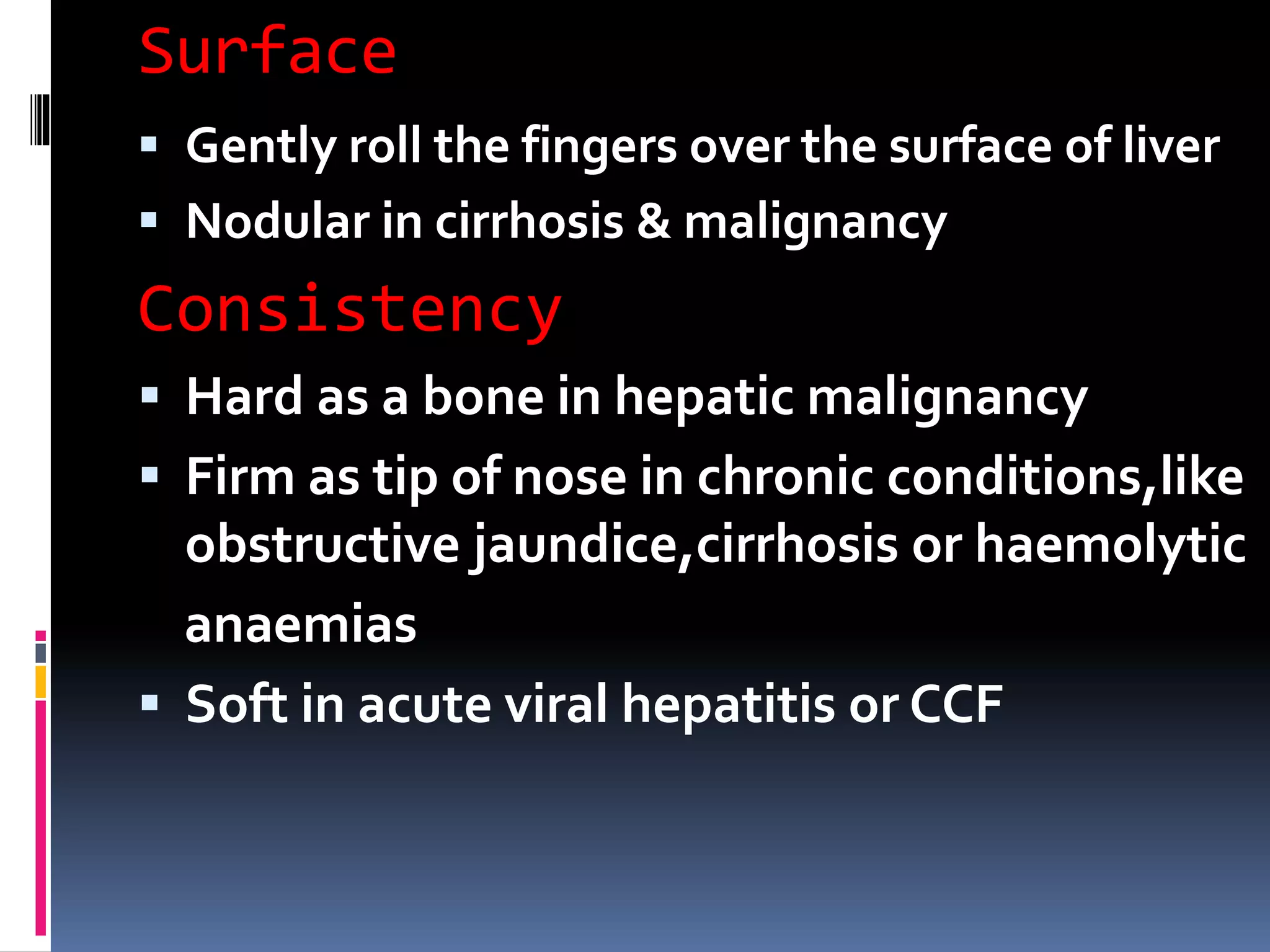 Surface
 Gently roll the fingers over the surface of liver
 Nodular in cirrhosis & malignancy
Consistency
 Hard as a bone in hepatic malignancy
 Firm as tip of nose in chronic conditions,like
obstructive jaundice,cirrhosis or haemolytic
anaemias
 Soft in acute viral hepatitis or CCF
 