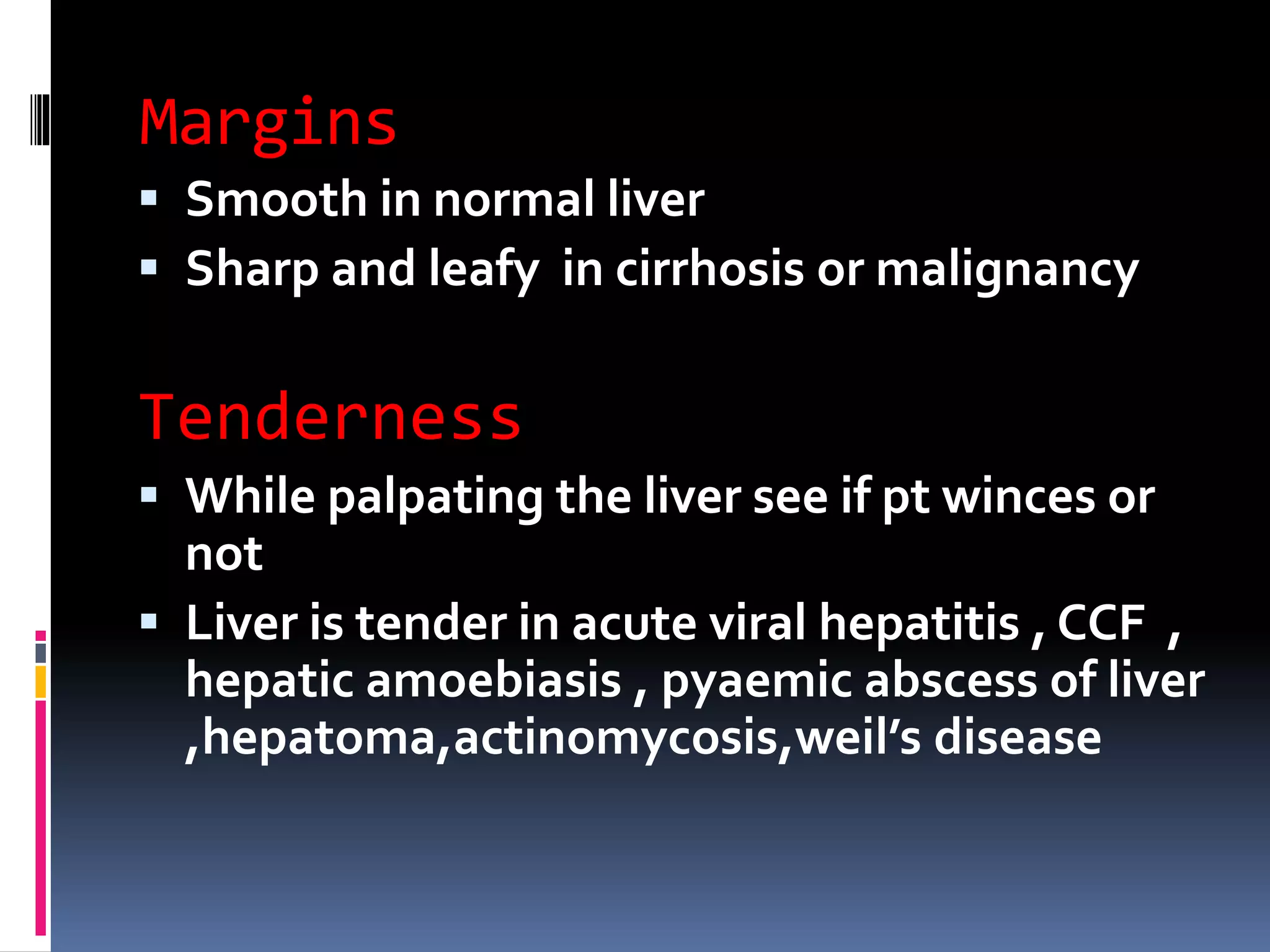 Margins
 Smooth in normal liver
 Sharp and leafy in cirrhosis or malignancy
Tenderness
 While palpating the liver see if pt winces or
not
 Liver is tender in acute viral hepatitis , CCF ,
hepatic amoebiasis , pyaemic abscess of liver
,hepatoma,actinomycosis,weil’s disease
 