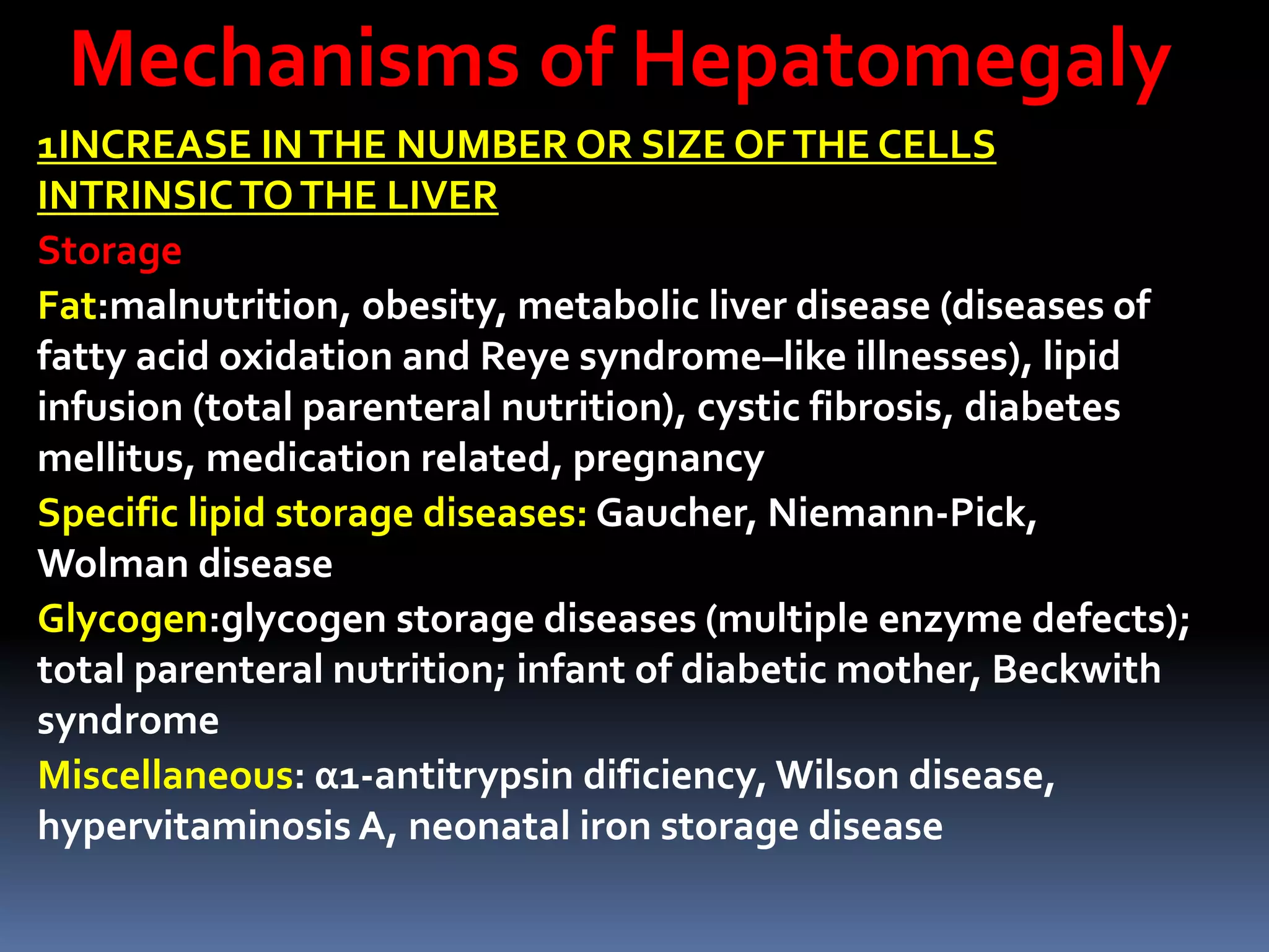 Mechanisms of Hepatomegaly
1INCREASE INTHE NUMBER OR SIZE OFTHE CELLS
INTRINSICTOTHE LIVER
Storage
Fat:malnutrition, obesity, metabolic liver disease (diseases of
fatty acid oxidation and Reye syndrome–like illnesses), lipid
infusion (total parenteral nutrition), cystic fibrosis, diabetes
mellitus, medication related, pregnancy
Specific lipid storage diseases: Gaucher, Niemann-Pick,
Wolman disease
Glycogen:glycogen storage diseases (multiple enzyme defects);
total parenteral nutrition; infant of diabetic mother, Beckwith
syndrome
Miscellaneous: α1-antitrypsin dificiency, Wilson disease,
hypervitaminosis A, neonatal iron storage disease
 