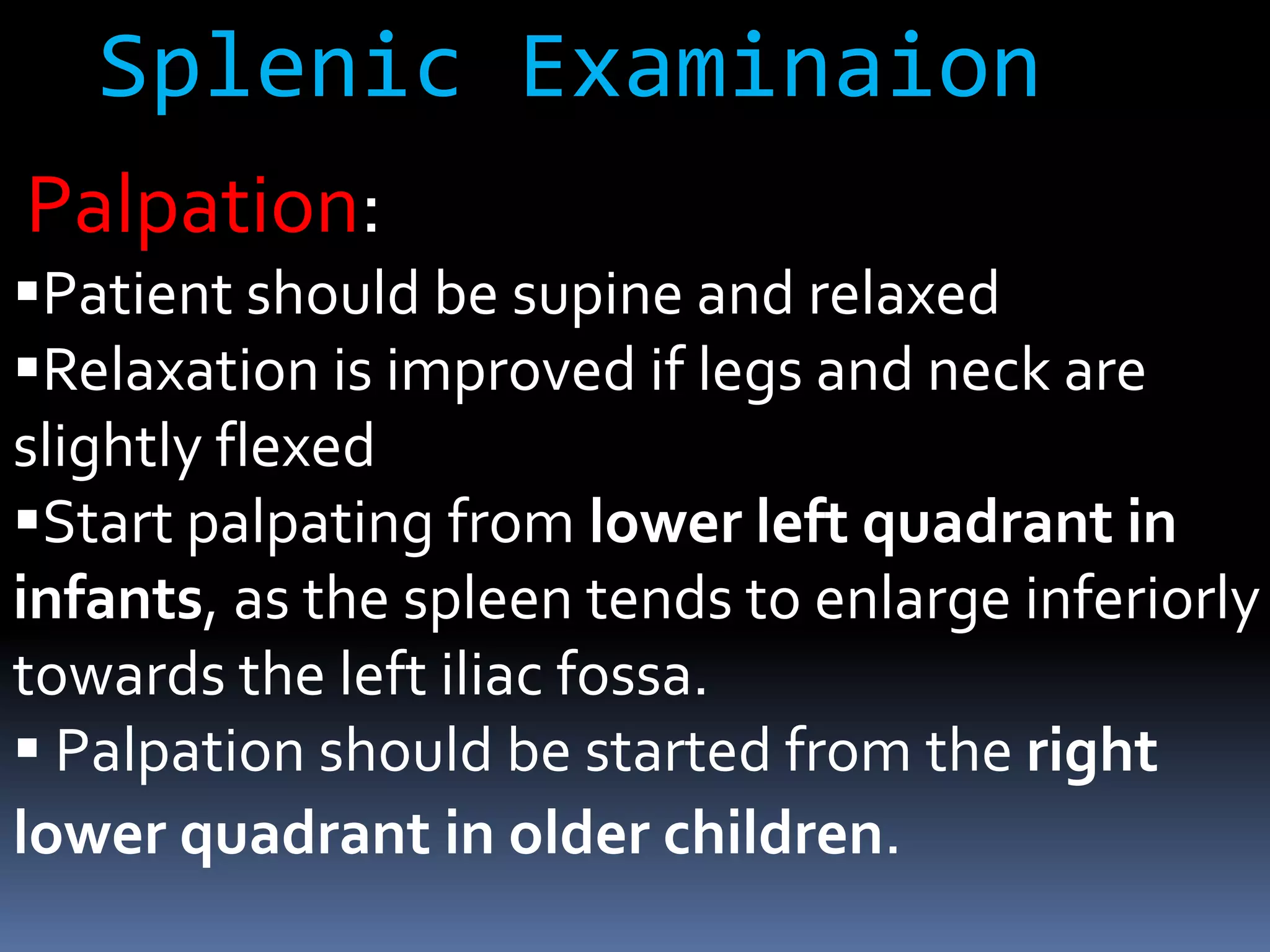 Palpation:
Patient should be supine and relaxed
Relaxation is improved if legs and neck are
slightly flexed
Start palpating from lower left quadrant in
infants, as the spleen tends to enlarge inferiorly
towards the left iliac fossa.
 Palpation should be started from the right
lower quadrant in older children.
Splenic Examinaion
 