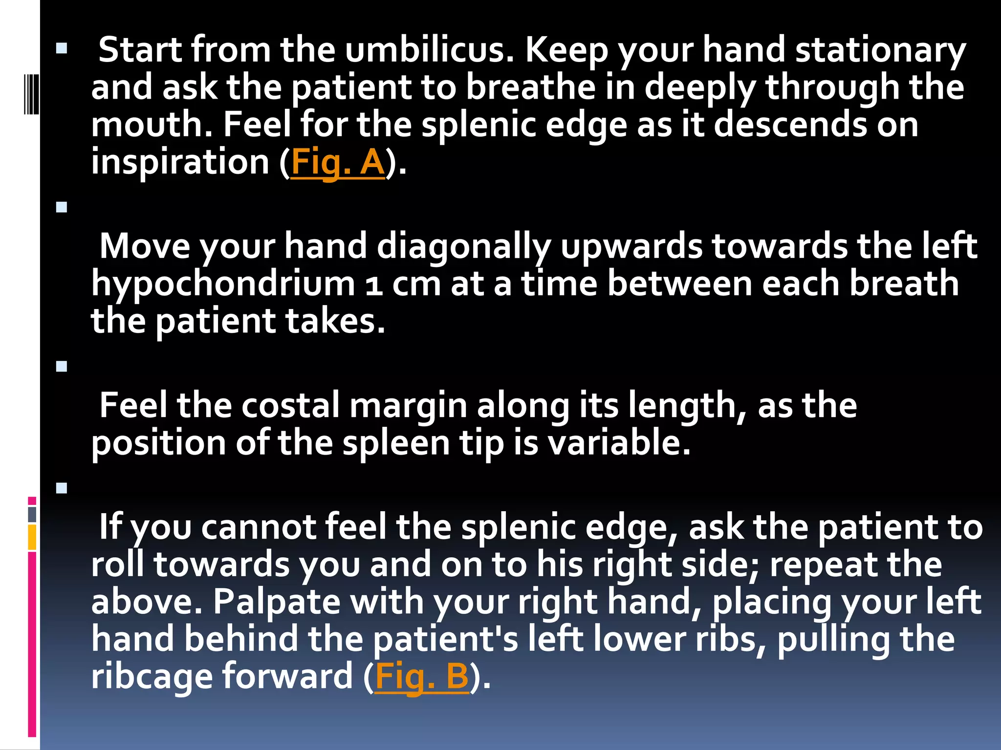  Start from the umbilicus. Keep your hand stationary
and ask the patient to breathe in deeply through the
mouth. Feel for the splenic edge as it descends on
inspiration (Fig. A).

Move your hand diagonally upwards towards the left
hypochondrium 1 cm at a time between each breath
the patient takes.

Feel the costal margin along its length, as the
position of the spleen tip is variable.

If you cannot feel the splenic edge, ask the patient to
roll towards you and on to his right side; repeat the
above. Palpate with your right hand, placing your left
hand behind the patient's left lower ribs, pulling the
ribcage forward (Fig. B).
 
