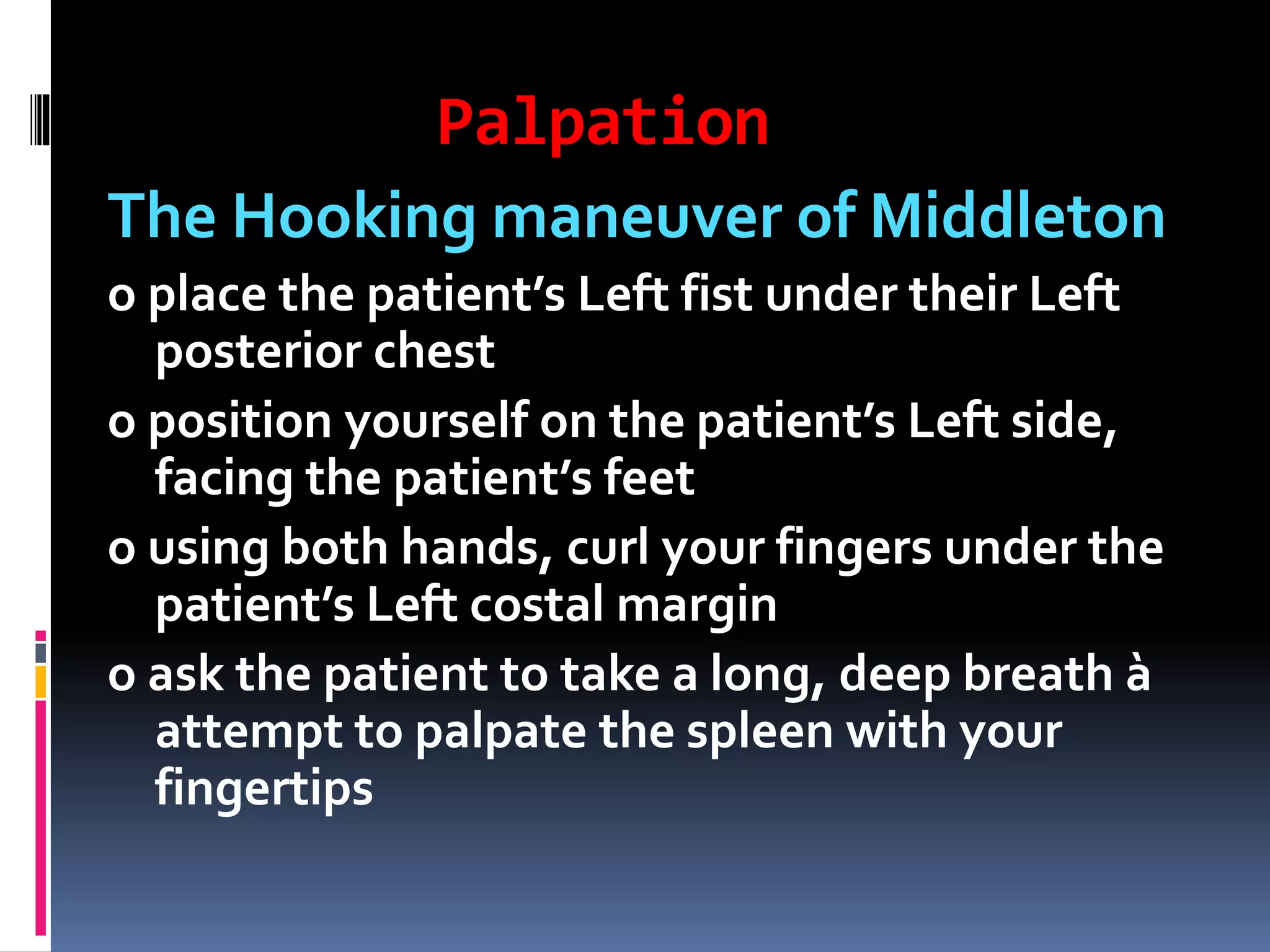 Palpation
The Hooking maneuver of Middleton
o place the patient’s Left fist under their Left
posterior chest
o position yourself on the patient’s Left side,
facing the patient’s feet
o using both hands, curl your fingers under the
patient’s Left costal margin
o ask the patient to take a long, deep breath à
attempt to palpate the spleen with your
fingertips
 
