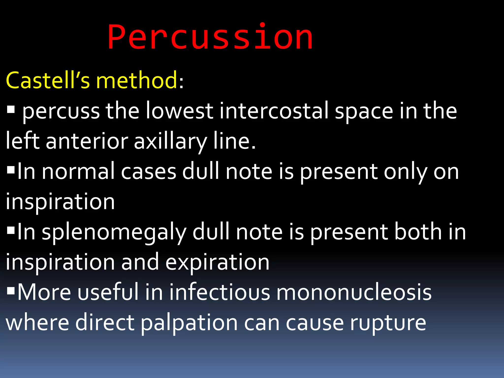 Castell’s method:
 percuss the lowest intercostal space in the
left anterior axillary line.
In normal cases dull note is present only on
inspiration
In splenomegaly dull note is present both in
inspiration and expiration
More useful in infectious mononucleosis
where direct palpation can cause rupture
Percussion
 