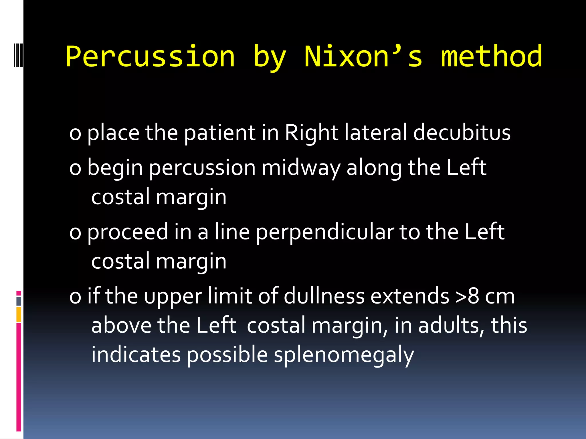 Percussion by Nixon’s method
o place the patient in Right lateral decubitus
o begin percussion midway along the Left
costal margin
o proceed in a line perpendicular to the Left
costal margin
o if the upper limit of dullness extends >8 cm
above the Left costal margin, in adults, this
indicates possible splenomegaly
 