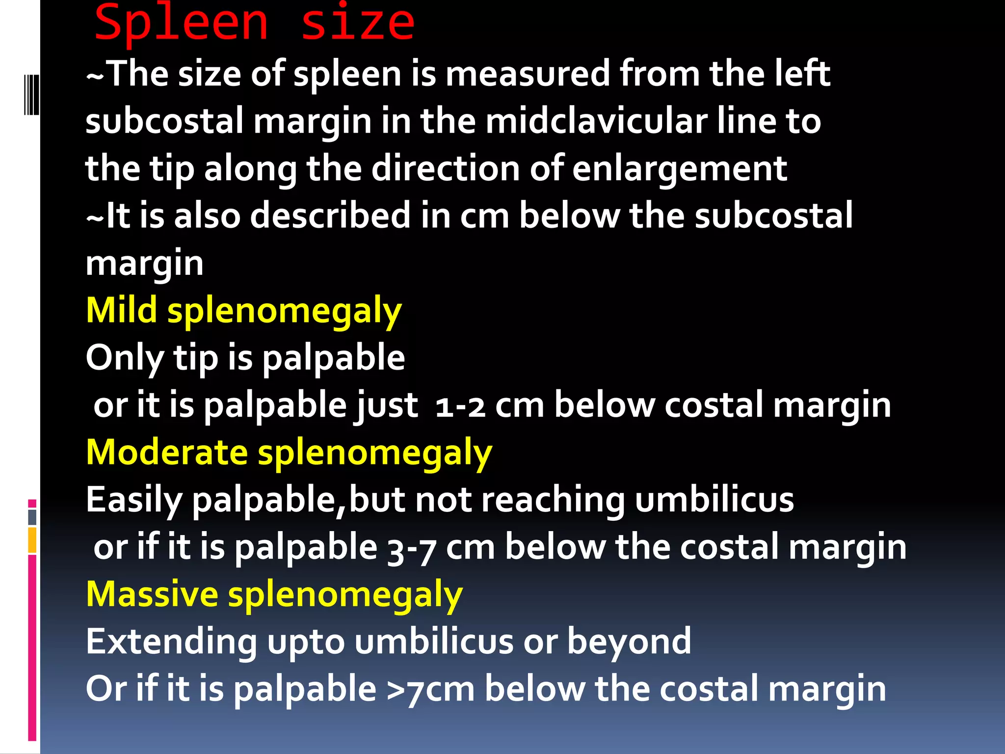 Spleen size
~The size of spleen is measured from the left
subcostal margin in the midclavicular line to
the tip along the direction of enlargement
~It is also described in cm below the subcostal
margin
Mild splenomegaly
Only tip is palpable
or it is palpable just 1-2 cm below costal margin
Moderate splenomegaly
Easily palpable,but not reaching umbilicus
or if it is palpable 3-7 cm below the costal margin
Massive splenomegaly
Extending upto umbilicus or beyond
Or if it is palpable >7cm below the costal margin
 