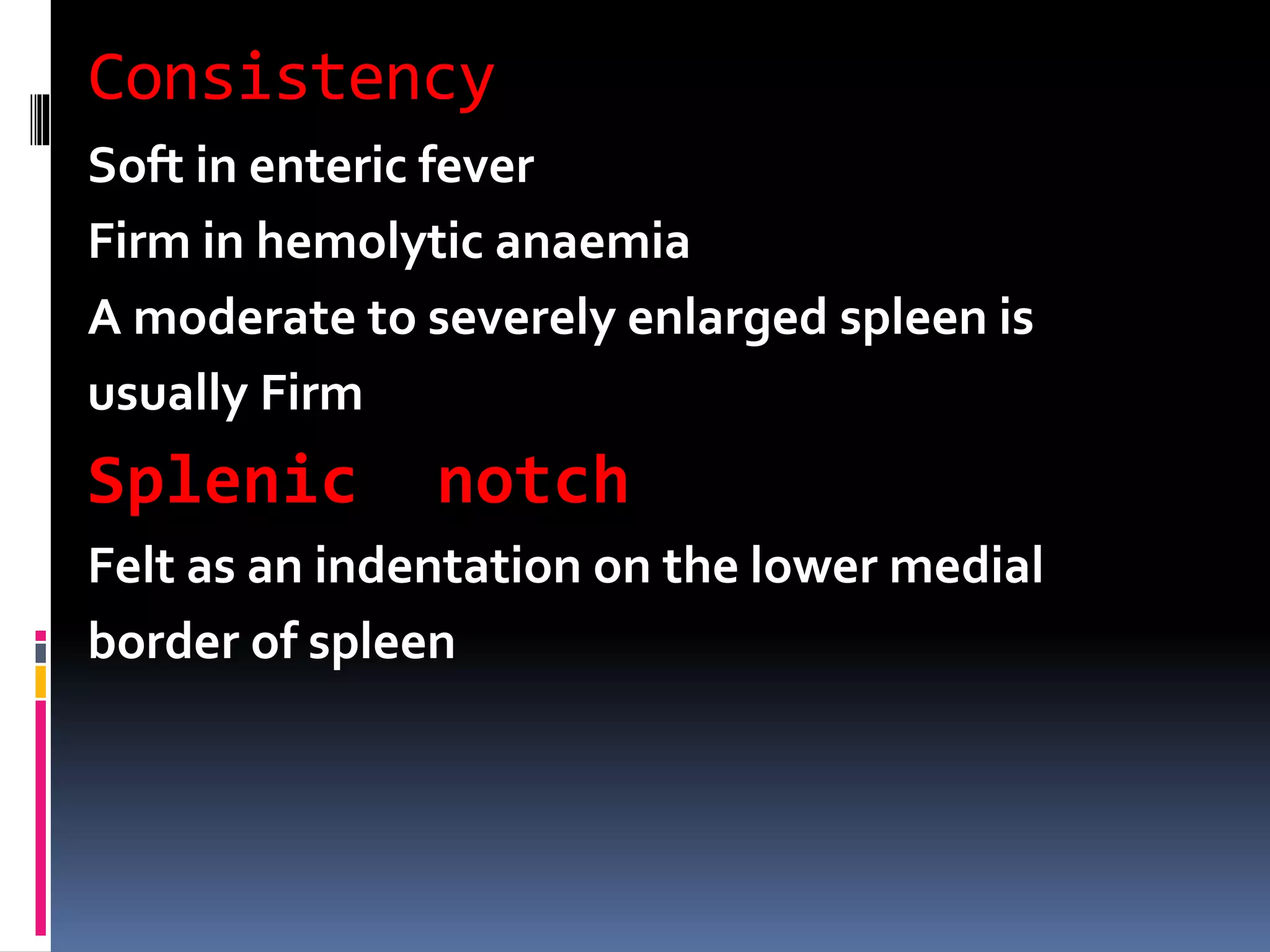 Consistency
Soft in enteric fever
Firm in hemolytic anaemia
A moderate to severely enlarged spleen is
usually Firm
Splenic notch
Felt as an indentation on the lower medial
border of spleen
 