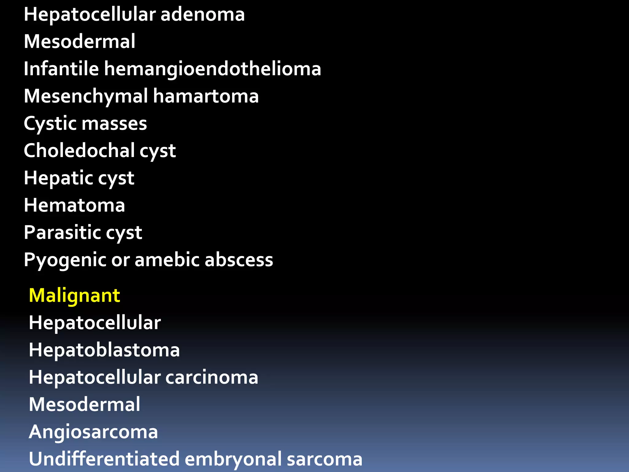 Hepatocellular adenoma
Mesodermal
Infantile hemangioendothelioma
Mesenchymal hamartoma
Cystic masses
Choledochal cyst
Hepatic cyst
Hematoma
Parasitic cyst
Pyogenic or amebic abscess
Malignant
Hepatocellular
Hepatoblastoma
Hepatocellular carcinoma
Mesodermal
Angiosarcoma
Undifferentiated embryonal sarcoma
 