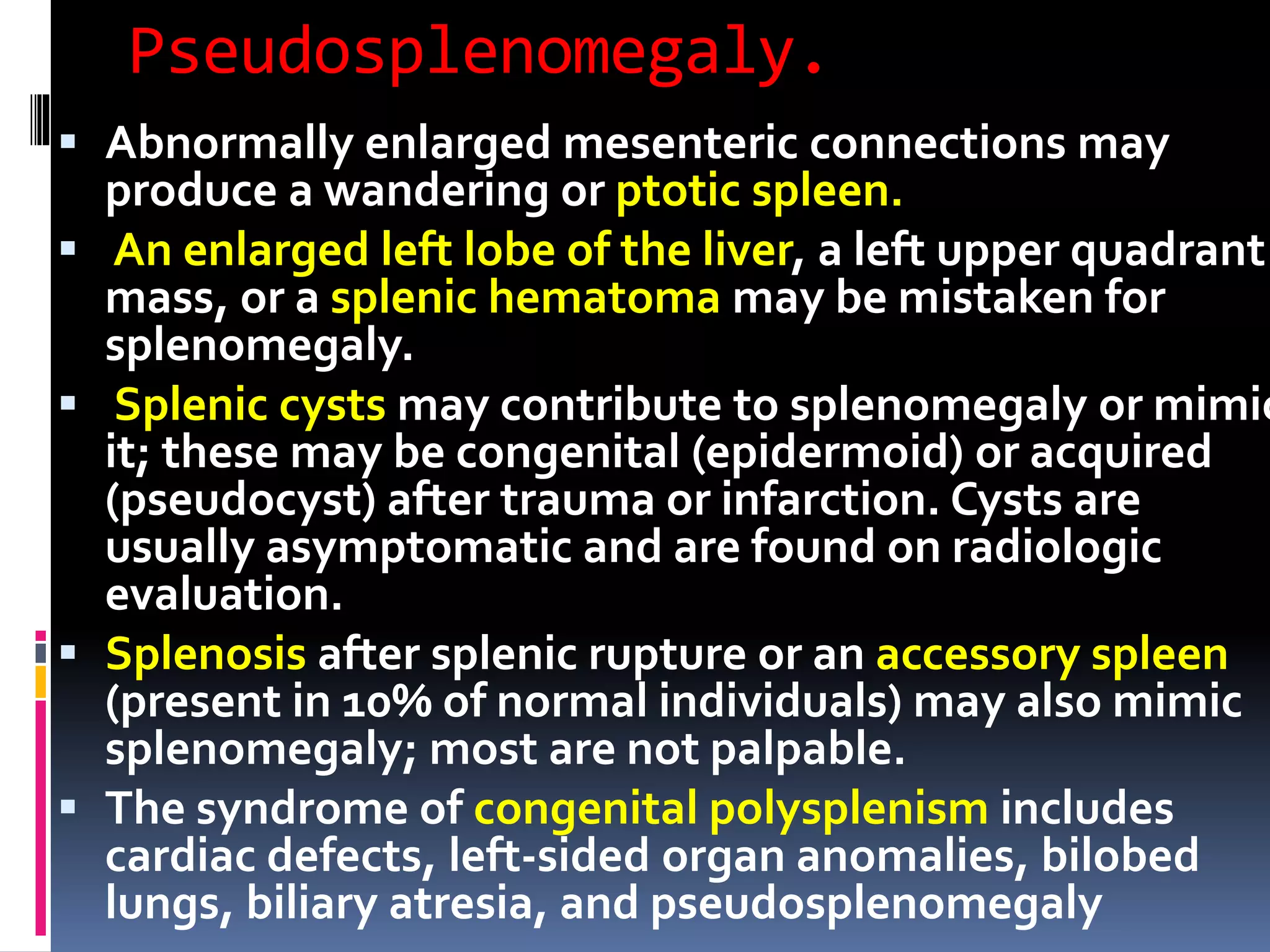 Pseudosplenomegaly.
 Abnormally enlarged mesenteric connections may
produce a wandering or ptotic spleen.
 An enlarged left lobe of the liver, a left upper quadrant
mass, or a splenic hematoma may be mistaken for
splenomegaly.
 Splenic cysts may contribute to splenomegaly or mimic
it; these may be congenital (epidermoid) or acquired
(pseudocyst) after trauma or infarction. Cysts are
usually asymptomatic and are found on radiologic
evaluation.
 Splenosis after splenic rupture or an accessory spleen
(present in 10% of normal individuals) may also mimic
splenomegaly; most are not palpable.
 The syndrome of congenital polysplenism includes
cardiac defects, left-sided organ anomalies, bilobed
lungs, biliary atresia, and pseudosplenomegaly
 