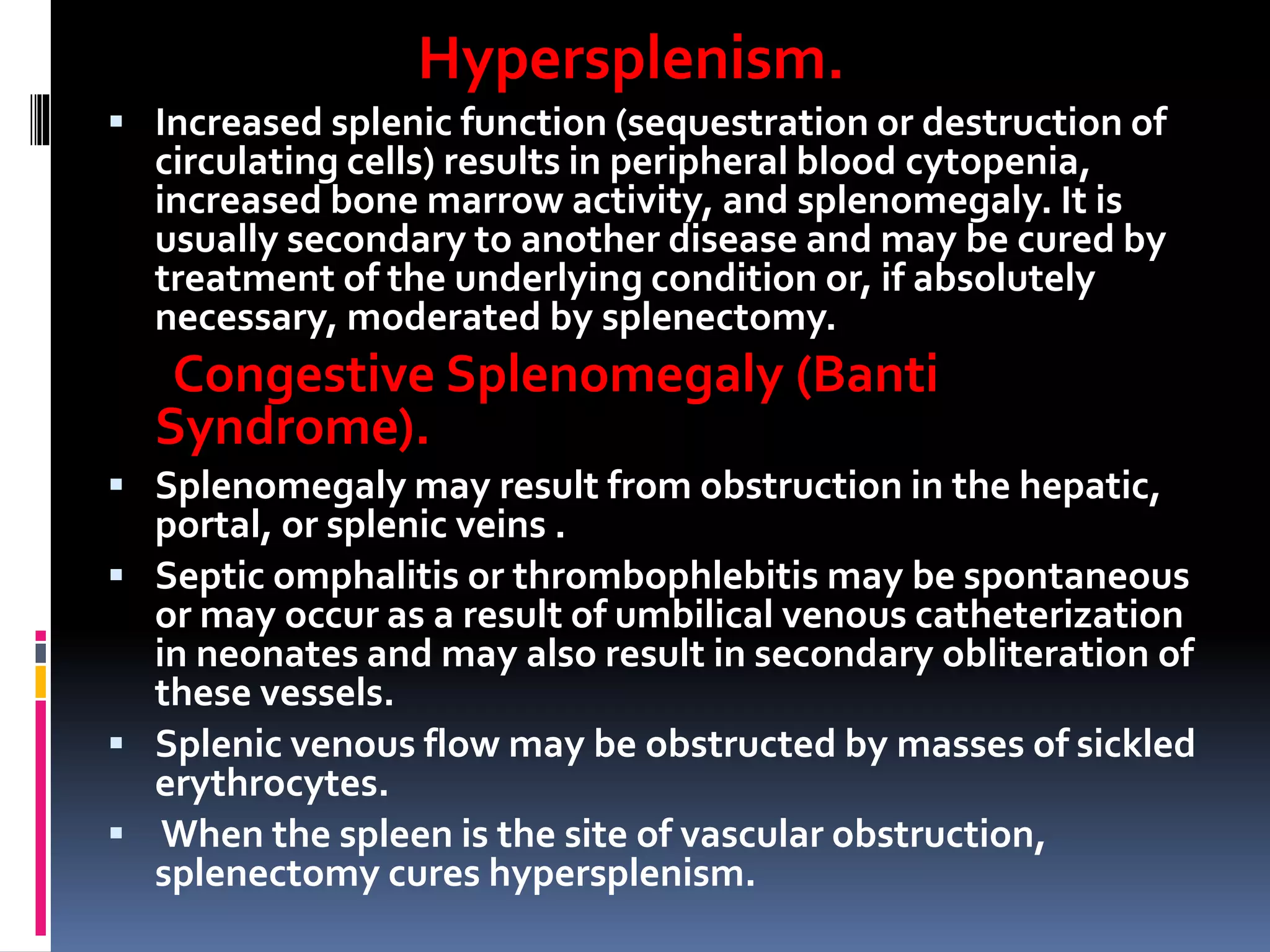 Hypersplenism.
 Increased splenic function (sequestration or destruction of
circulating cells) results in peripheral blood cytopenia,
increased bone marrow activity, and splenomegaly. It is
usually secondary to another disease and may be cured by
treatment of the underlying condition or, if absolutely
necessary, moderated by splenectomy.
Congestive Splenomegaly (Banti
Syndrome).
 Splenomegaly may result from obstruction in the hepatic,
portal, or splenic veins .
 Septic omphalitis or thrombophlebitis may be spontaneous
or may occur as a result of umbilical venous catheterization
in neonates and may also result in secondary obliteration of
these vessels.
 Splenic venous flow may be obstructed by masses of sickled
erythrocytes.
 When the spleen is the site of vascular obstruction,
splenectomy cures hypersplenism.
 