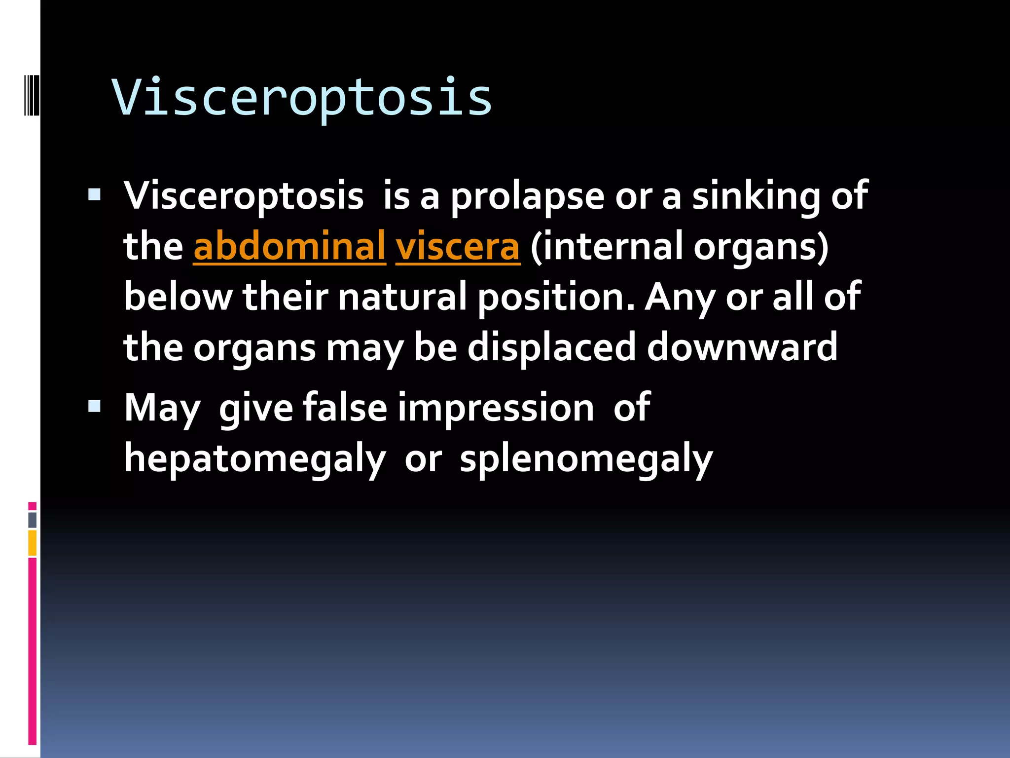 Visceroptosis
 Visceroptosis is a prolapse or a sinking of
the abdominal viscera (internal organs)
below their natural position. Any or all of
the organs may be displaced downward
 May give false impression of
hepatomegaly or splenomegaly
 
