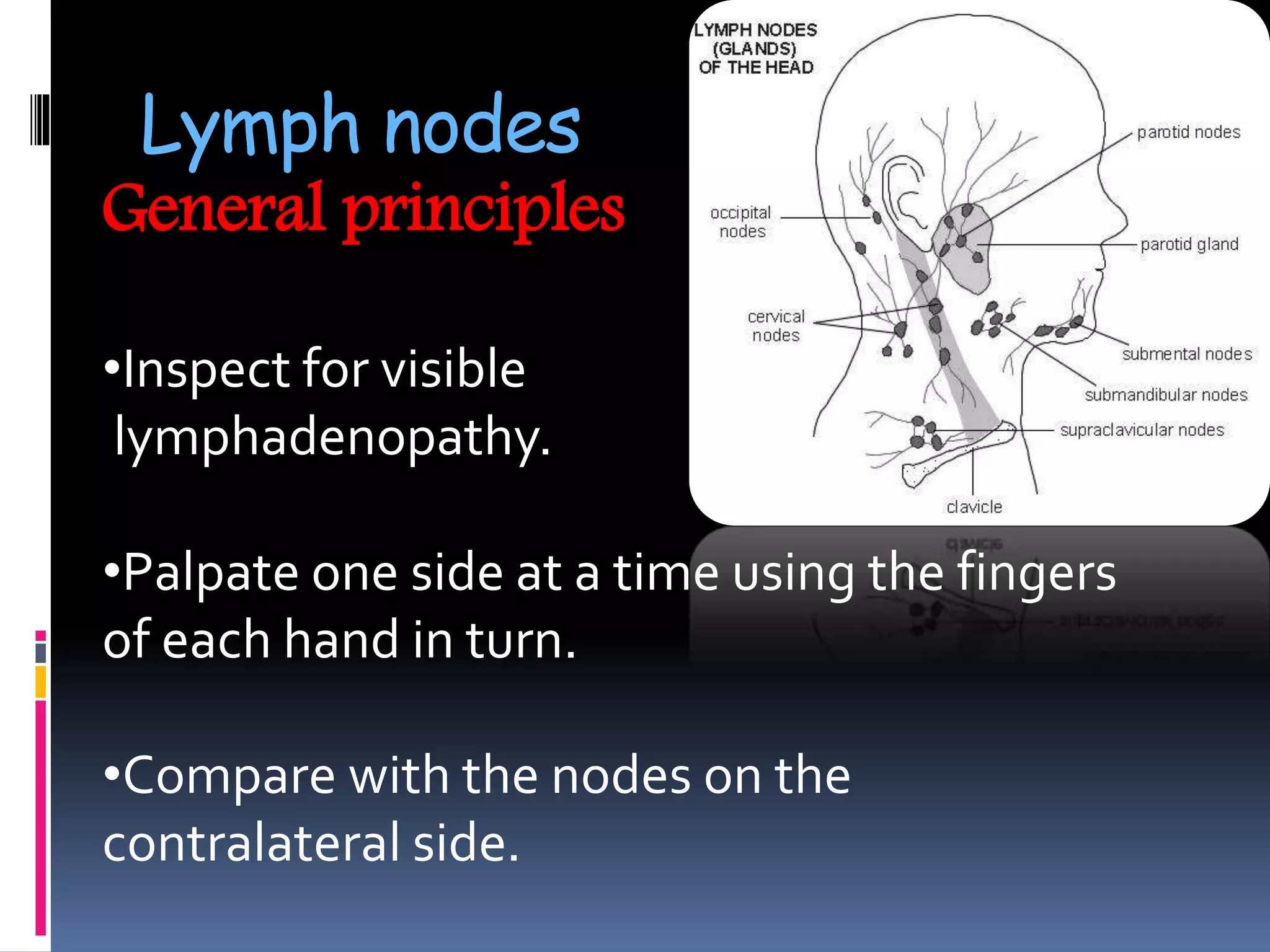 Lymph nodes
General principles
•Inspect for visible
lymphadenopathy.
•Palpate one side at a time using the fingers
of each hand in turn.
•Compare with the nodes on the
contralateral side.
 