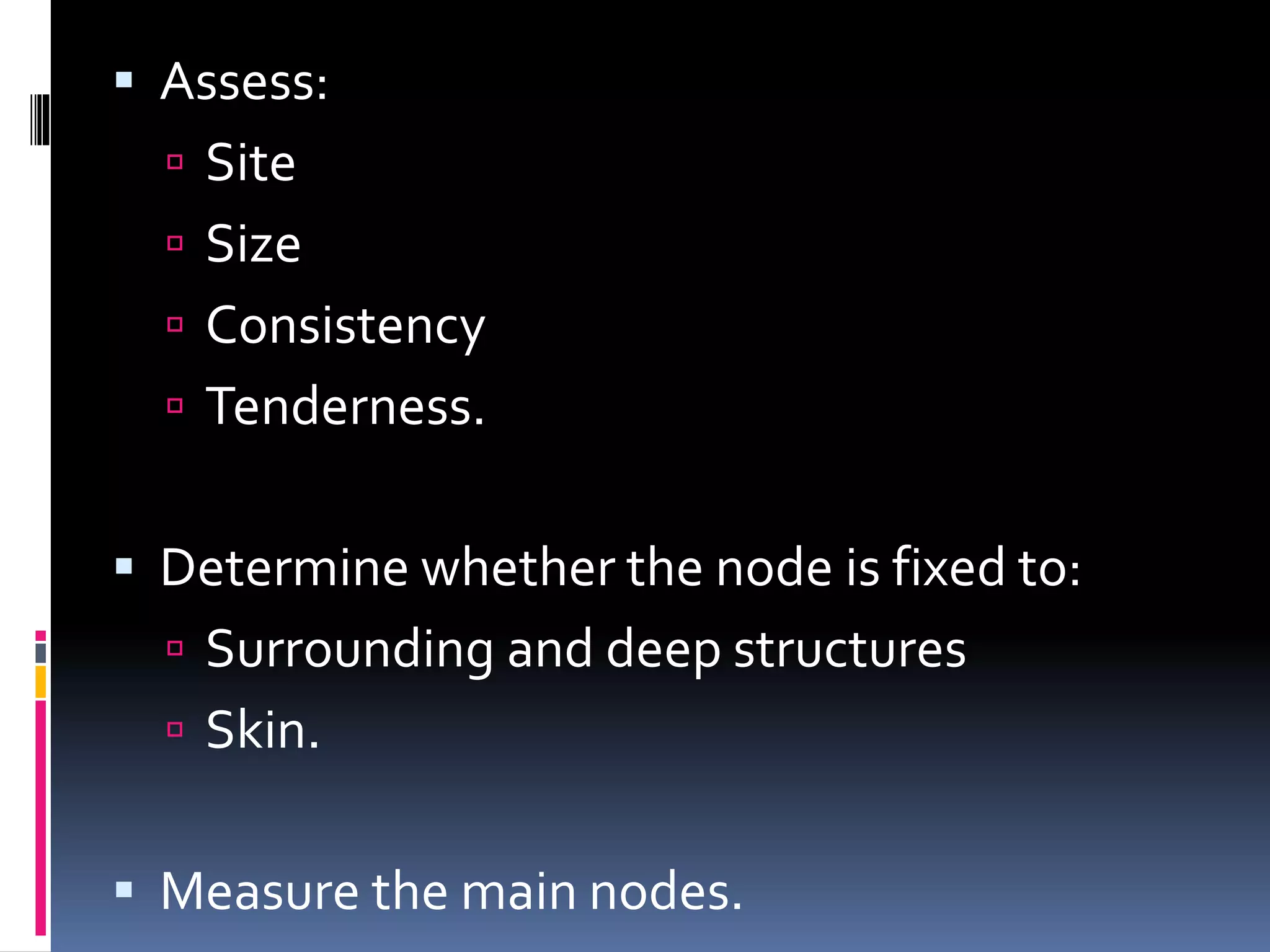  Assess:
 Site
 Size
 Consistency
 Tenderness.
 Determine whether the node is fixed to:
 Surrounding and deep structures
 Skin.
 Measure the main nodes.
 