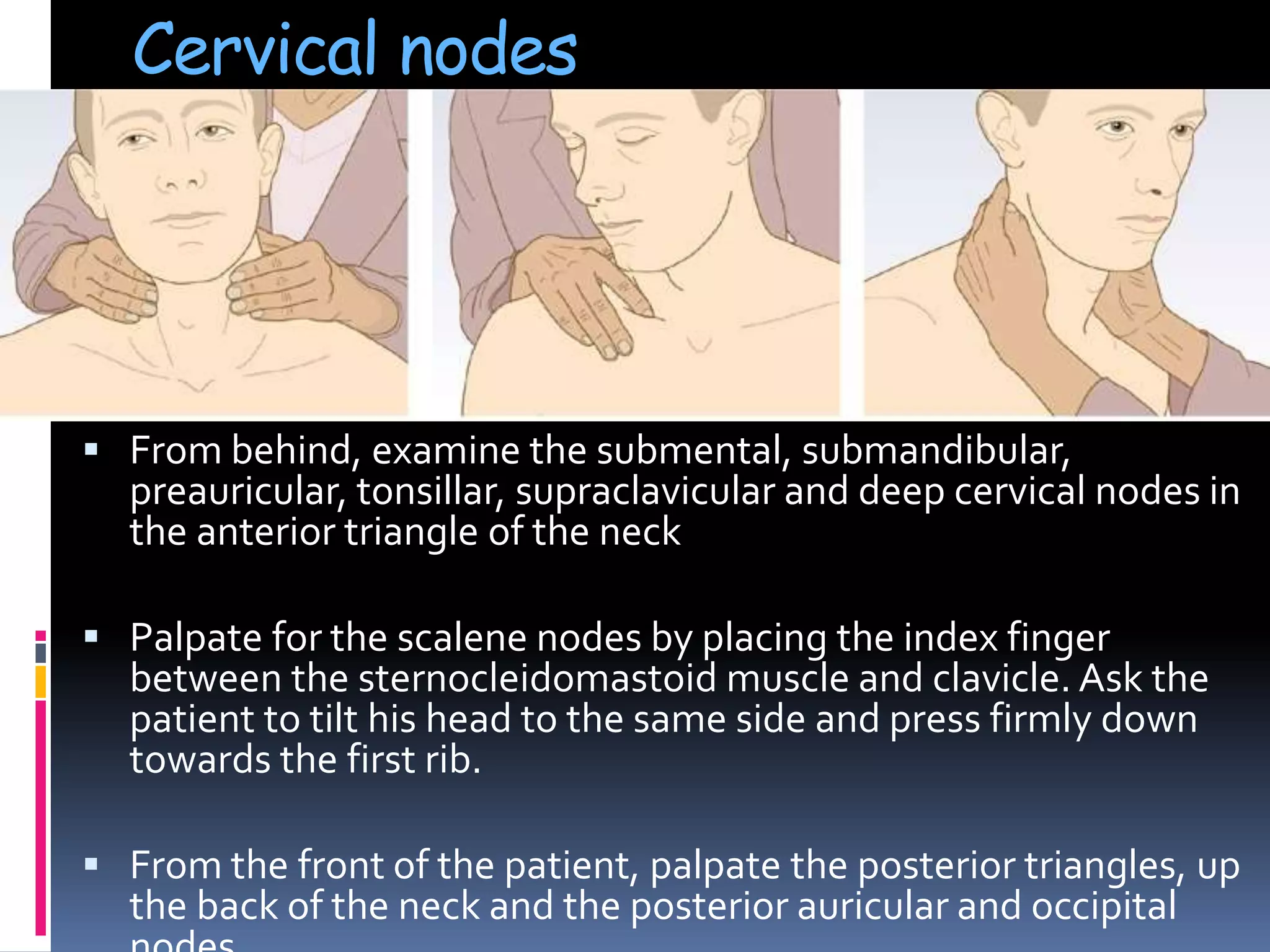 Cervical nodes
 From behind, examine the submental, submandibular,
preauricular, tonsillar, supraclavicular and deep cervical nodes in
the anterior triangle of the neck
 Palpate for the scalene nodes by placing the index finger
between the sternocleidomastoid muscle and clavicle. Ask the
patient to tilt his head to the same side and press firmly down
towards the first rib.
 From the front of the patient, palpate the posterior triangles, up
the back of the neck and the posterior auricular and occipital
 