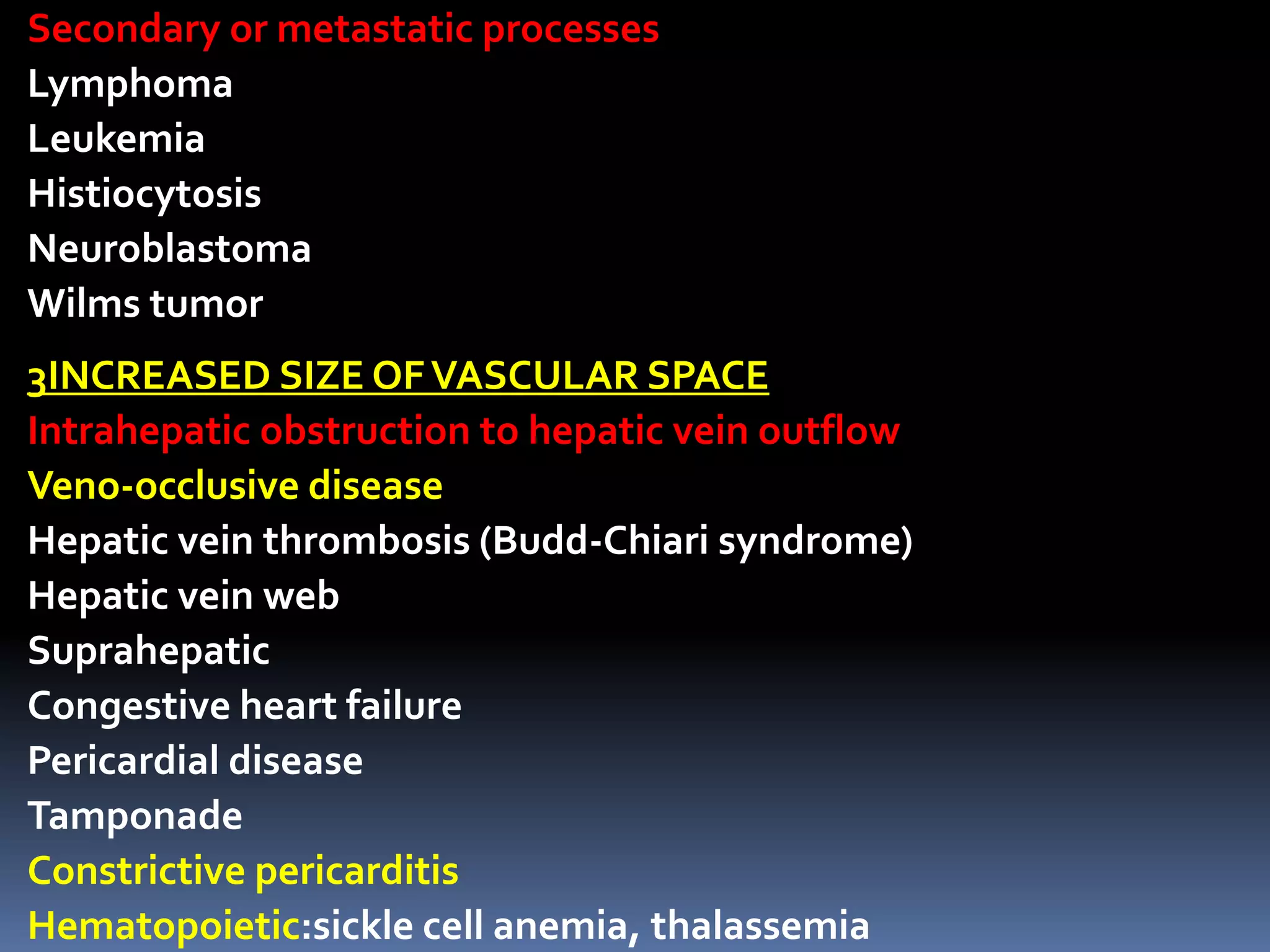 Secondary or metastatic processes
Lymphoma
Leukemia
Histiocytosis
Neuroblastoma
Wilms tumor
3INCREASED SIZE OFVASCULAR SPACE
Intrahepatic obstruction to hepatic vein outflow
Veno-occlusive disease
Hepatic vein thrombosis (Budd-Chiari syndrome)
Hepatic vein web
Suprahepatic
Congestive heart failure
Pericardial disease
Tamponade
Constrictive pericarditis
Hematopoietic:sickle cell anemia, thalassemia
 