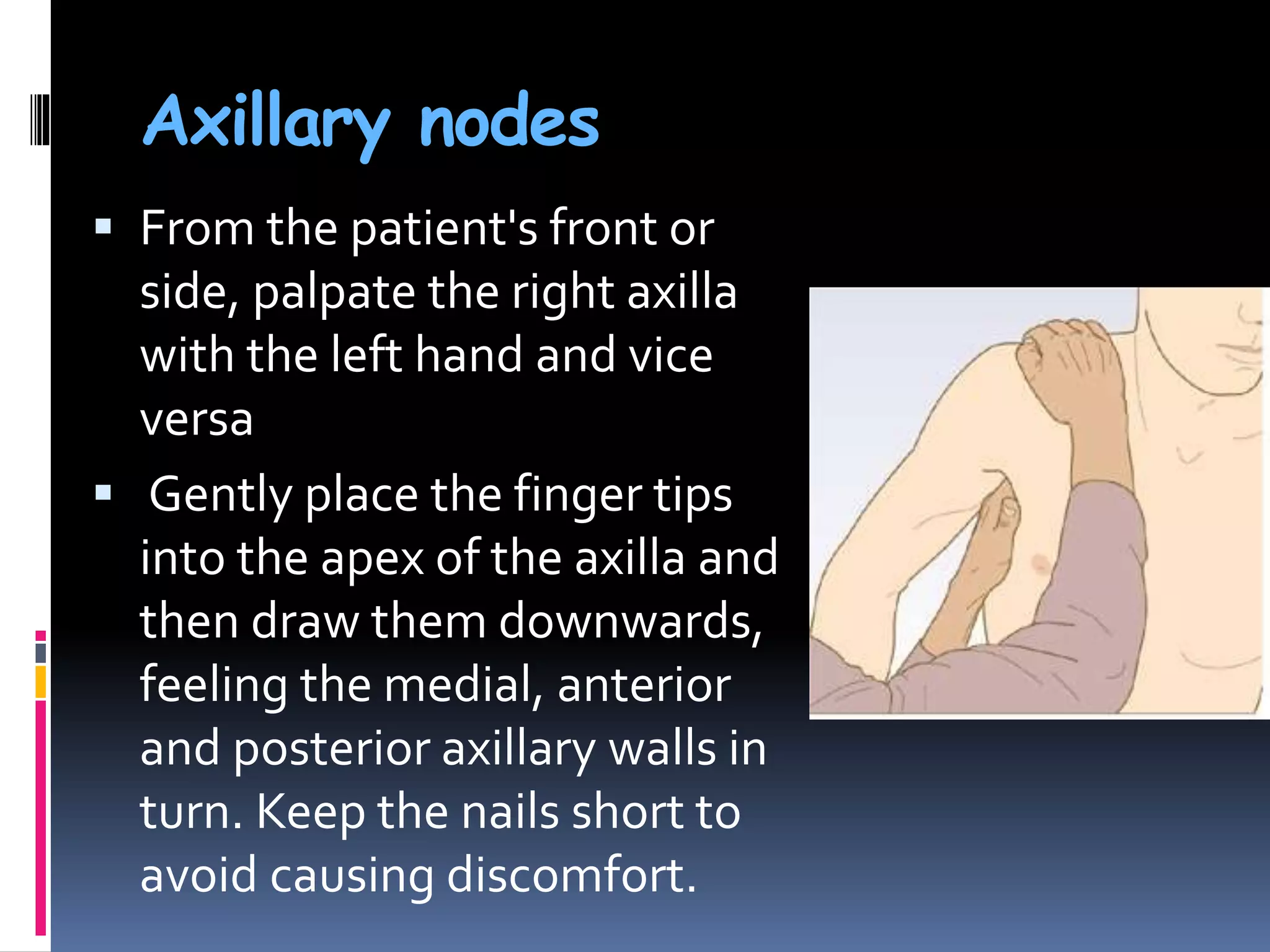 Axillary nodes
 From the patient's front or
side, palpate the right axilla
with the left hand and vice
versa
 Gently place the finger tips
into the apex of the axilla and
then draw them downwards,
feeling the medial, anterior
and posterior axillary walls in
turn. Keep the nails short to
avoid causing discomfort.
 