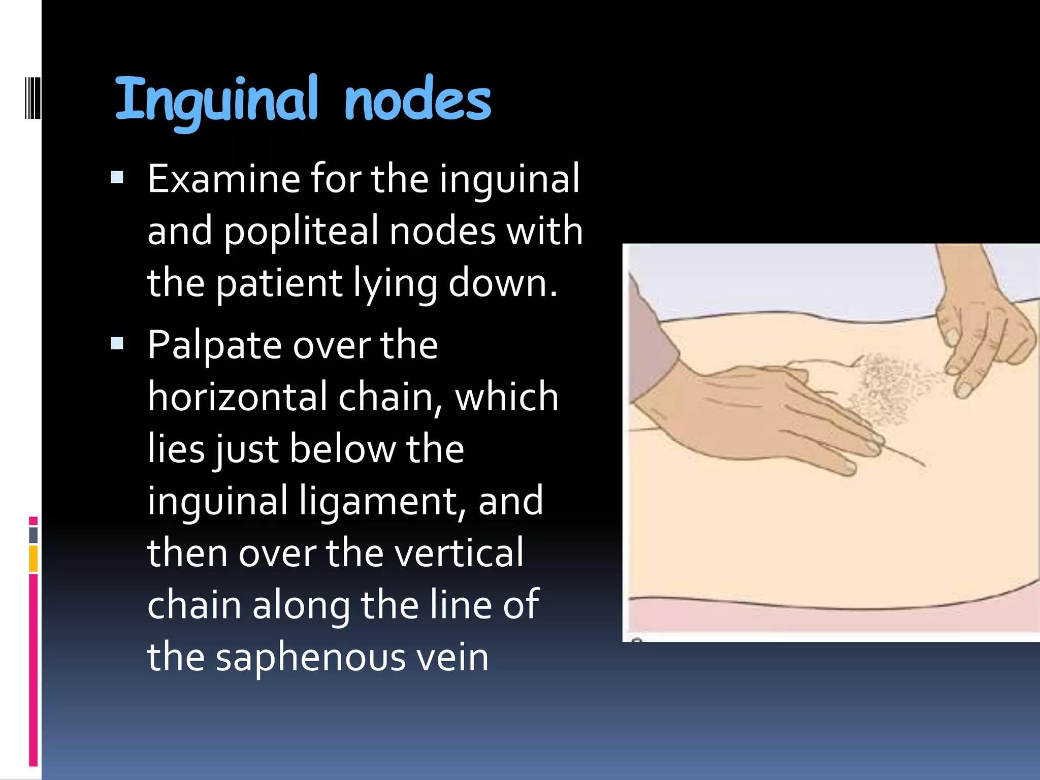 Inguinal nodes
 Examine for the inguinal
and popliteal nodes with
the patient lying down.
 Palpate over the
horizontal chain, which
lies just below the
inguinal ligament, and
then over the vertical
chain along the line of
the saphenous vein
 