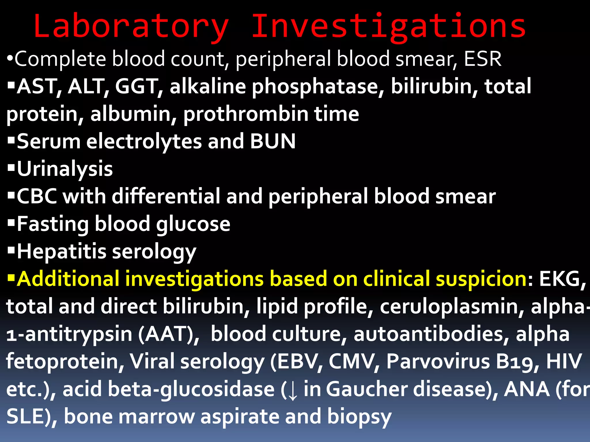 Laboratory Investigations
•Complete blood count, peripheral blood smear, ESR
AST, ALT, GGT, alkaline phosphatase, bilirubin, total
protein, albumin, prothrombin time
Serum electrolytes and BUN
Urinalysis
CBC with differential and peripheral blood smear
Fasting blood glucose
Hepatitis serology
Additional investigations based on clinical suspicion: EKG,
total and direct bilirubin, lipid profile, ceruloplasmin, alpha-
1-antitrypsin (AAT), blood culture, autoantibodies, alpha
fetoprotein, Viral serology (EBV, CMV, Parvovirus B19, HIV
etc.), acid beta-glucosidase (↓ in Gaucher disease), ANA (for
SLE), bone marrow aspirate and biopsy
 