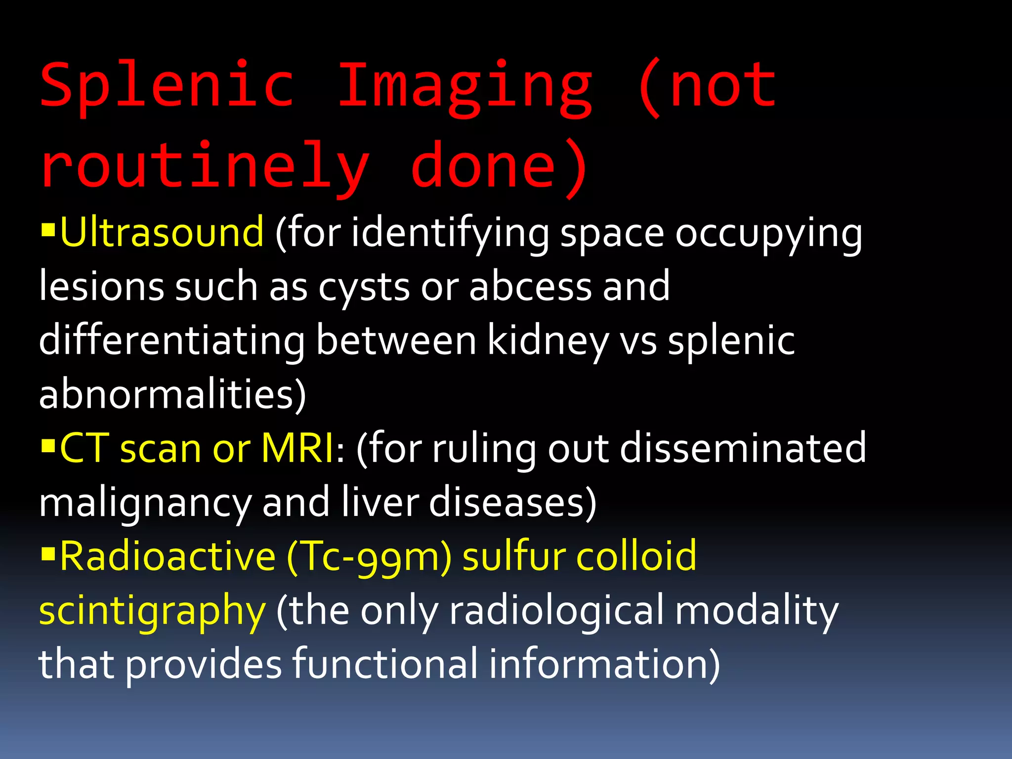 Splenic Imaging (not
routinely done)
Ultrasound (for identifying space occupying
lesions such as cysts or abcess and
differentiating between kidney vs splenic
abnormalities)
CT scan or MRI: (for ruling out disseminated
malignancy and liver diseases)
Radioactive (Tc-99m) sulfur colloid
scintigraphy (the only radiological modality
that provides functional information)
 