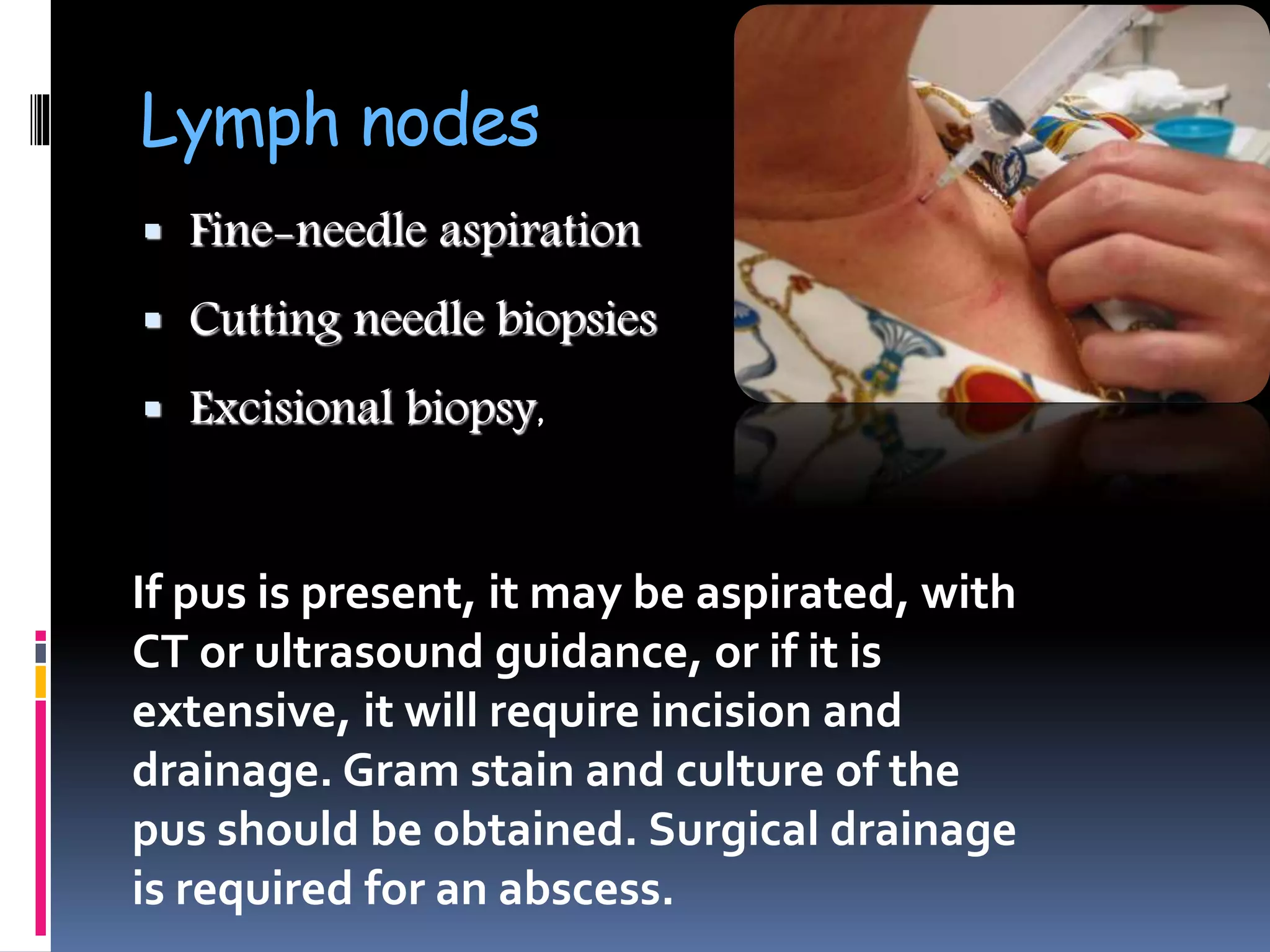Lymph nodes
 Fine-needle aspiration
 Cutting needle biopsies
 Excisional biopsy,
If pus is present, it may be aspirated, with
CT or ultrasound guidance, or if it is
extensive, it will require incision and
drainage. Gram stain and culture of the
pus should be obtained. Surgical drainage
is required for an abscess.
 