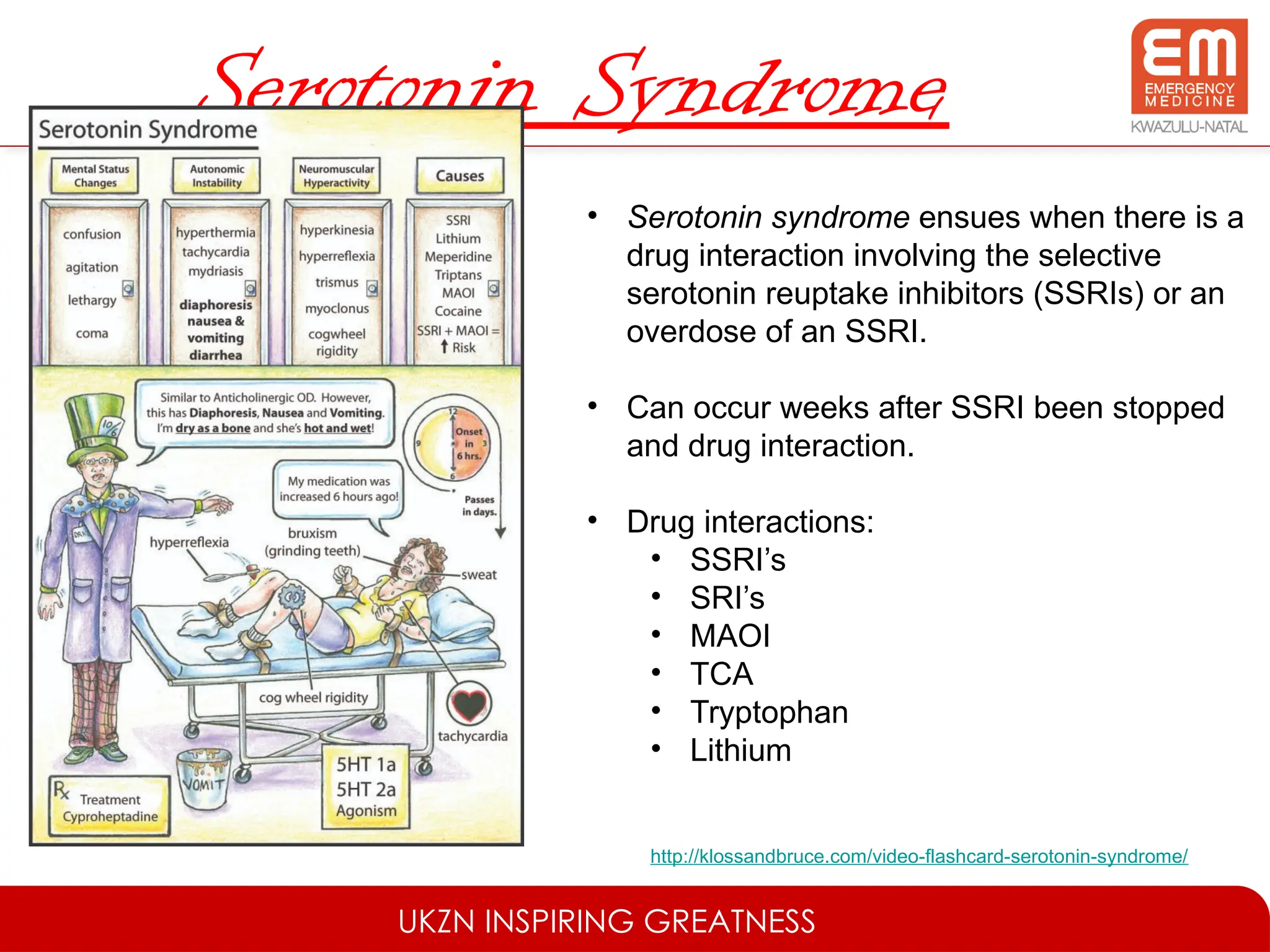 UKZN INSPIRING GREATNESS
Serotonin Syndrome
• Serotonin syndrome ensues when there is a
drug interaction involving the selective
serotonin reuptake inhibitors (SSRIs) or an
overdose of an SSRI.
• Can occur weeks after SSRI been stopped
and drug interaction.
• Drug interactions:
• SSRI’s
• SRI’s
• MAOI
• TCA
• Tryptophan
• Lithium
http://klossandbruce.com/video-flashcard-serotonin-syndrome/
 