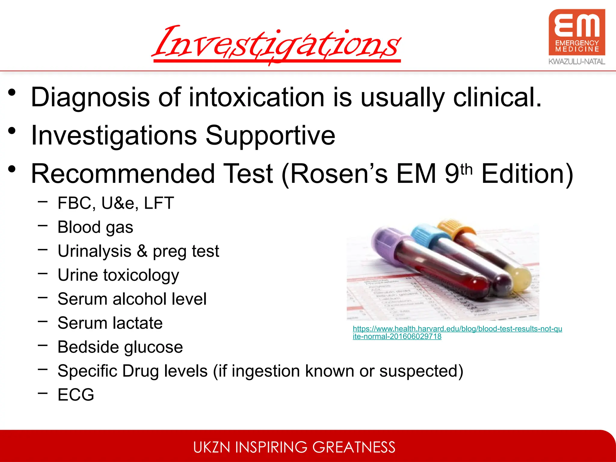 UKZN INSPIRING GREATNESS
Investigations
• Diagnosis of intoxication is usually clinical.
• Investigations Supportive
• Recommended Test (Rosen’s EM 9th
Edition)
– FBC, U&e, LFT
– Blood gas
– Urinalysis & preg test
– Urine toxicology
– Serum alcohol level
– Serum lactate
– Bedside glucose
– Specific Drug levels (if ingestion known or suspected)
– ECG
https://www.health.harvard.edu/blog/blood-test-results-not-qu
ite-normal-201606029718
 