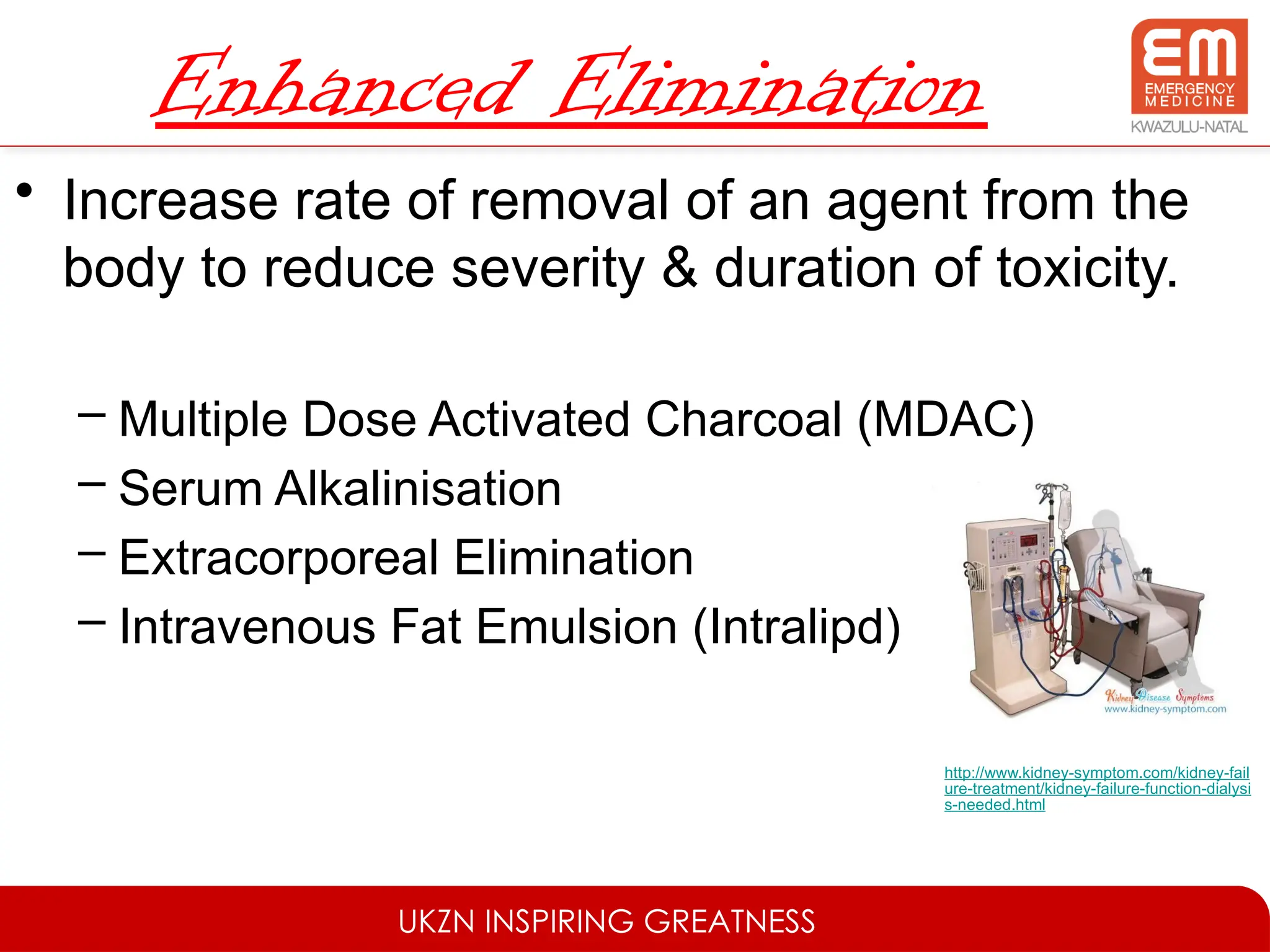 UKZN INSPIRING GREATNESS
Enhanced Elimination
• Increase rate of removal of an agent from the
body to reduce severity & duration of toxicity.
– Multiple Dose Activated Charcoal (MDAC)
– Serum Alkalinisation
– Extracorporeal Elimination
– Intravenous Fat Emulsion (Intralipd)
http://www.kidney-symptom.com/kidney-fail
ure-treatment/kidney-failure-function-dialysi
s-needed.html
 
