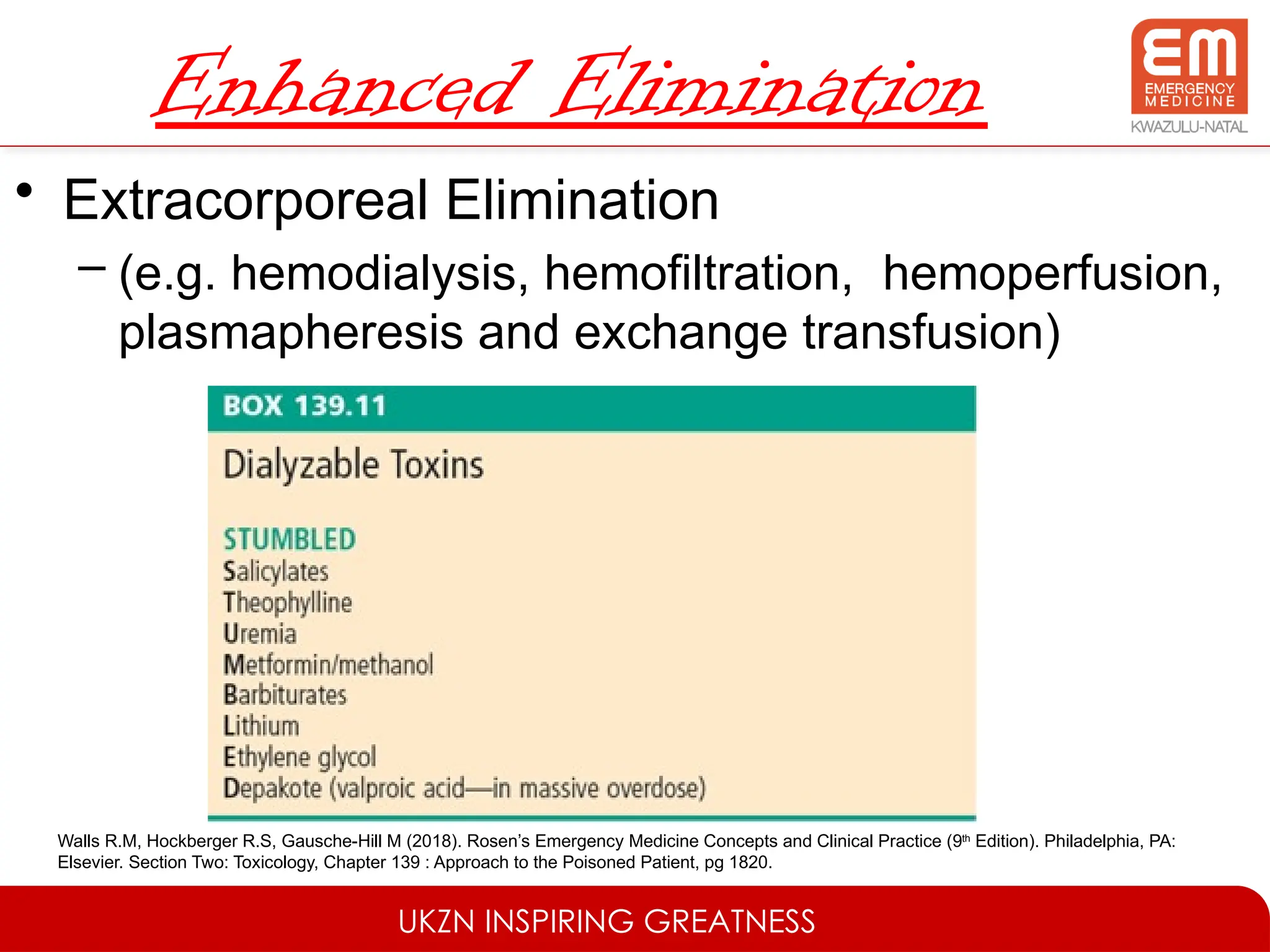 UKZN INSPIRING GREATNESS
Enhanced Elimination
• Extracorporeal Elimination
– (e.g. hemodialysis, hemofiltration, hemoperfusion,
plasmapheresis and exchange transfusion)
Walls R.M, Hockberger R.S, Gausche-Hill M (2018). Rosen’s Emergency Medicine Concepts and Clinical Practice (9th
Edition). Philadelphia, PA:
Elsevier. Section Two: Toxicology, Chapter 139 : Approach to the Poisoned Patient, pg 1820.
 