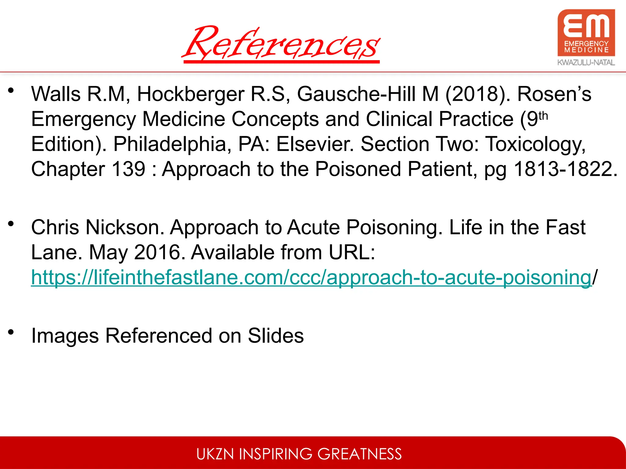 UKZN INSPIRING GREATNESS
References
• Walls R.M, Hockberger R.S, Gausche-Hill M (2018). Rosen’s
Emergency Medicine Concepts and Clinical Practice (9th
Edition). Philadelphia, PA: Elsevier. Section Two: Toxicology,
Chapter 139 : Approach to the Poisoned Patient, pg 1813-1822.
• Chris Nickson. Approach to Acute Poisoning. Life in the Fast
Lane. May 2016. Available from URL:
https://lifeinthefastlane.com/ccc/approach-to-acute-poisoning/
• Images Referenced on Slides
 