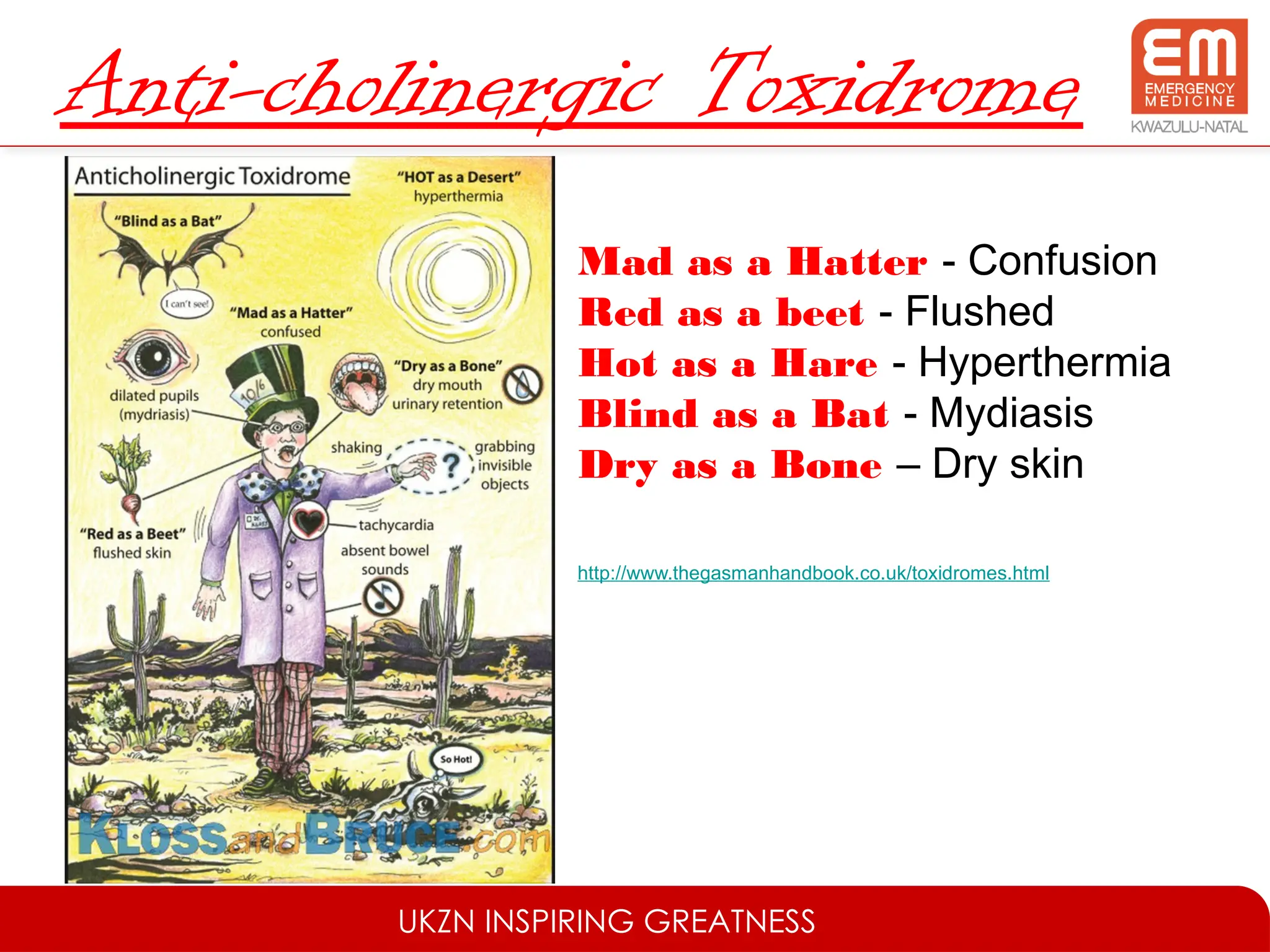 UKZN INSPIRING GREATNESS
Anti-cholinergic Toxidrome
Mad as a Hatter - Confusion
Red as a beet - Flushed
Hot as a Hare - Hyperthermia
Blind as a Bat - Mydiasis
Dry as a Bone – Dry skin
http://www.thegasmanhandbook.co.uk/toxidromes.html
 