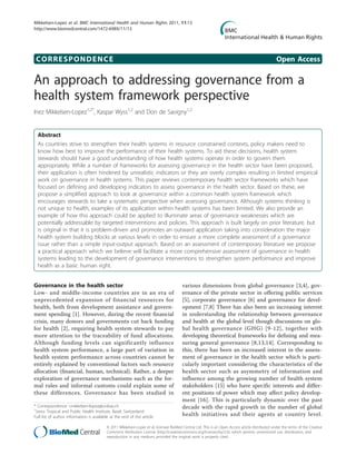 CORRESPONDENCE Open Access
An approach to addressing governance from a
health system framework perspective
Inez Mikkelsen-Lopez1,2*
, Kaspar Wyss1,2
and Don de Savigny1,2
Abstract
As countries strive to strengthen their health systems in resource constrained contexts, policy makers need to
know how best to improve the performance of their health systems. To aid these decisions, health system
stewards should have a good understanding of how health systems operate in order to govern them
appropriately. While a number of frameworks for assessing governance in the health sector have been proposed,
their application is often hindered by unrealistic indicators or they are overly complex resulting in limited empirical
work on governance in health systems. This paper reviews contemporary health sector frameworks which have
focused on defining and developing indicators to assess governance in the health sector. Based on these, we
propose a simplified approach to look at governance within a common health system framework which
encourages stewards to take a systematic perspective when assessing governance. Although systems thinking is
not unique to health, examples of its application within health systems has been limited. We also provide an
example of how this approach could be applied to illuminate areas of governance weaknesses which are
potentially addressable by targeted interventions and policies. This approach is built largely on prior literature, but
is original in that it is problem-driven and promotes an outward application taking into consideration the major
health system building blocks at various levels in order to ensure a more complete assessment of a governance
issue rather than a simple input-output approach. Based on an assessment of contemporary literature we propose
a practical approach which we believe will facilitate a more comprehensive assessment of governance in health
systems leading to the development of governance interventions to strengthen system performance and improve
health as a basic human right.
Governance in the health sector
Low- and middle-income countries are in an era of
unprecedented expansion of financial resources for
health, both from development assistance and govern-
ment spending [1]. However, during the recent financial
crisis, many donors and governments cut back funding
for health [2], requiring health system stewards to pay
more attention to the traceability of fund allocations.
Although funding levels can significantly influence
health system performance, a large part of variation in
health system performance across countries cannot be
entirely explained by conventional factors such resource
allocation (financial, human, technical). Rather, a deeper
exploration of governance mechanisms such as the for-
mal rules and informal customs could explain some of
these differences. Governance has been studied in
various dimensions from global governance [3,4], gov-
ernance of the private sector in offering public services
[5], corporate governance [6] and governance for devel-
opment [7,8] There has also been an increasing interest
in understanding the relationship between governance
and health at the global level though discussions on glo-
bal health governance (GHG) [9-12], together with
developing theoretical frameworks for defining and mea-
suring general governance [8,13,14]. Corresponding to
this, there has been an increased interest in the assess-
ment of governance in the health sector which is parti-
cularly important considering the characteristics of the
health sector such as asymmetry of information and
influence among the growing number of health system
stakeholders [15] who have specific interests and differ-
ent positions of power which may affect policy develop-
ment [16]. This is particularly dynamic over the past
decade with the rapid growth in the number of global
health initiatives and their agents at country level.
* Correspondence: i.mikkelsen-lopez@unibas.ch
1
Swiss Tropical and Public Health Institute, Basel, Switzerland
Full list of author information is available at the end of the article
Mikkelsen-Lopez et al. BMC International Health and Human Rights 2011, 11:13
http://www.biomedcentral.com/1472-698X/11/13
© 2011 Mikkelsen-Lopez et al; licensee BioMed Central Ltd. This is an Open Access article distributed under the terms of the Creative
Commons Attribution License (http://creativecommons.org/licenses/by/2.0), which permits unrestricted use, distribution, and
reproduction in any medium, provided the original work is properly cited.
 