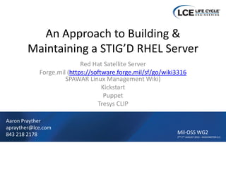 An Approach to Building & 
        Maintaining a STIG’D RHEL Server
                           Red Hat Satellite Server
            Forge.mil (https://software.forge.mil/sf/go/wiki3316
                     SPAWAR Linux Management Wiki)
                                   Kickstart
                                    Puppet
                                 Tresys CLIP

Aaron Prayther
aprayther@lce.com
843 218 2178                                                Mil‐OSS WG2
                                                            2ND‐5TH AUGUST 2010 – WASHINGTON D.C.
 