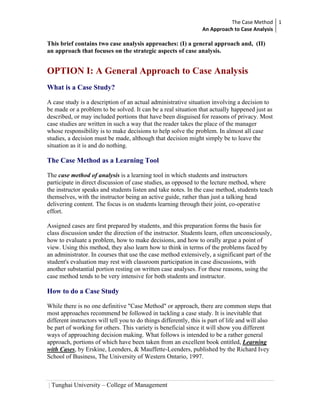 The Case Method 1 
                                                                  An Approach to Case Analysis 

This brief contains two case analysis approaches: (I) a general approach and, (II)
an approach that focuses on the strategic aspects of case analysis.


OPTION I: A General Approach to Case Analysis
What is a Case Study?

A case study is a description of an actual administrative situation involving a decision to
be made or a problem to be solved. It can be a real situation that actually happened just as
described, or may included portions that have been disguised for reasons of privacy. Most
case studies are written in such a way that the reader takes the place of the manager
whose responsibility is to make decisions to help solve the problem. In almost all case
studies, a decision must be made, although that decision might simply be to leave the
situation as it is and do nothing.

The Case Method as a Learning Tool

The case method of analysis is a learning tool in which students and instructors
participate in direct discussion of case studies, as opposed to the lecture method, where
the instructor speaks and students listen and take notes. In the case method, students teach
themselves, with the instructor being an active guide, rather than just a talking head
delivering content. The focus is on students learning through their joint, co-operative
effort.

Assigned cases are first prepared by students, and this preparation forms the basis for
class discussion under the direction of the instructor. Students learn, often unconsciously,
how to evaluate a problem, how to make decisions, and how to orally argue a point of
view. Using this method, they also learn how to think in terms of the problems faced by
an administrator. In courses that use the case method extensively, a significant part of the
student's evaluation may rest with classroom participation in case discussions, with
another substantial portion resting on written case analyses. For these reasons, using the
case method tends to be very intensive for both students and instructor.

How to do a Case Study

While there is no one definitive "Case Method" or approach, there are common steps that
most approaches recommend be followed in tackling a case study. It is inevitable that
different instructors will tell you to do things differently, this is part of life and will also
be part of working for others. This variety is beneficial since it will show you different
ways of approaching decision making. What follows is intended to be a rather general
approach, portions of which have been taken from an excellent book entitled, Learning
with Cases, by Erskine, Leenders, & Mauffette-Leenders, published by the Richard Ivey
School of Business, The University of Western Ontario, 1997.



| Tunghai University – College of Management
 