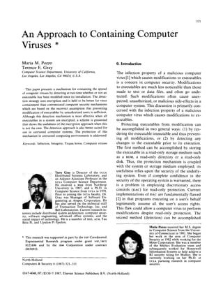 321
An Approach to Containing Computer
Viruses *
Maria M. Pozzo
Terence E. Gray
ComputerScienceLqmrrmenr,Unioersity of Cnlifornrn,
Los Angeles, Los Angeles, CA 90024, U.S.A.
This paper presents a mechanism for containing the spread
of computer viruses by detecting at run-time whether or not an
executable has been modified since its installation. The detec-
tion strategy uses encryption and is held to be better for virus
containment than conventional computer security mechanisms
which are based on the incorrect assumption that preventing
modification of executables by unauthorized users is sufficient.
Although this detection mechanism is most effective when all
executables in a system are encrypted, a scheme is presented
that shows the usefulness of the encryption approach when this
is not the case. The detection approach is also better suited for
use in untrusted computer systems. The protection of this
mechanism in untrusted computing environments is addressed.
Keywords: Infection, Integrity, Trojan horse, Computer viruses
Terry Gray is Director of the UCLA
Distributed Systems Laboratory, and
an Adjunct Associate Professor in the
UCLA Computer Science Department.
He received a BSEE from Northrop
University in 1967, and a Ph.D. in
Computer Science from UCLA in 1978.
Prior to joining the UCLA faculty, Dr.
Gray was Manager of Software En-
gineering at Ampex Corporation. He
has also served on the technical staff
of Transaction Technology, Inc. and
Bell Laboratories. Current research in-
terests include distributed system architecture, computer secur-
ity, software engineering, advanced office systems, and the
social impact of technology. He is a member of IEEE, ACM, Tau
Beta Pi, and Upsilon Pi Epsilon.
* This research was supported in part by the NSF Coordinated
Experimental Research program under grant NSF/MCS
8121696 and by the IBM Corporation under contract
D850915.
0. Introduction
The infection property of a malicious computer
virus [l] which causes modifications to executables
is a concern in computer security. Modifications
to executables are much less noticeable than those
made to text or data files, and often go unde-
tected. Such modifications often cause unex-
pected, unauthorized, or malicious side-effects in a
computer system. This discussion is primarily con-
cerned with the infection property of a malicious
computer virus which causes modifications to ex-
ecutables.
Protecting executables from modification can
be accomplished in two general ways: (1) by ren-
dering the executable immutable and thus prevent-
ing all modifications, or (2) by detecting any
changes to the executable prior to its execution,
The first method can be accomplished by storing
the executable in a read-only storage medium such
as a ROM, a read-only directory or a read-only
disk. Thus, the protection mechanism is coupled
with the system or storage medium employed; its
usefulness relies upon the security of the underly-
ing system. Even if complete confidence in the
security of the operating system is warranted, there
is a problem in employing discretionary access
controls (DAC) for read-only protection. Current
implementations of DAC are fundamentally flawed
[2] in that programs executing on a user’s behalf
legitimately assume all the user’s access rights.
This flaw could allow a computer virus to perform
modifications despite read-only protection. The
second method (detection) can be accomplished
North-Holland
Computers 62 Security 6 (1987) 321-331
Maria Pozzo received her MS. degree
in Computer Science from the Univer-
sity of Connecticut in 1981. She began
her work in the area of Computer
Security in 1982 while working for the
Mitre Corporation. She was a member
of the Multics Evaluation team and
subsequently worked for Honeywell
Information Systems to help achieve a
B2 security rating for Multics. She is
currently working on her Ph.D. at
UCLA pursuing research in computer
sect&v.
0167~4048/87/$3.50 0 1987, Elsevier Science Publishers B.V. (North-Holland)
 
