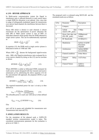 IJRET: International Journal of Research in Engineering and Technology eISSN: 2319-1163 | pISSN: 2321-7308
_______________________________________________________________________________________
Volume: 04 Issue: 02 | Feb-2015, Available @ http://www.ijret.org 485
4. LM – BFSNIR APPROACH
In Multi-carrier communication system the Signal to
interference ratio is affected distinctly in each carrier hence
a single SNIR for allocation is not optimal. Also, since due
to usage of orthogonally modulated signals for transmission
over narrow band channels the interference between them is
decreased.
Hence SIR which is distinct in each channels is almost
maximized ,for the optimization of power allocation the
total SIR in Multi carrier system is sum of SIR’s in
individual channels which greater than the SNIR obtained in
single carrier system. This can be mathematically expressed
as
(12)
In equation (12), the SNIR used in single carrier systems is
bifurcated in terms of SNR and SIR
Where denotes the background signal-to-noise
ratio . SIR is the signal-to-interference ratio evaluated for in
every narrow channel by doing so the (12) can be rewritten
as shown
(13)
Where BFSNIR is called as bifurcated SNIR evaluated for
multi-carrier system designed with four transmit and receive
antennas(ie =4), substituting the above equation (13) for
the conventional LM approach, the proposed get
modified as
(14)
The required transmitted power for user i at rate p is then
defined as,
(15)
The allocable power to each user with rate p is then defined
as;
(16)
Else
user will be in queue and scheduled for transmission next
Transmission time interval(TTI)
5. SIMULATION RESULTS
For the simulation of the planned work a 3GPP-LTE
standard wireless communication model is taken. The
considered communication parameter for the evaluation is
given as in Table 1;
The proposed work is evaluated using MATLAB and the
simulated results are as follows
Table 1
S.No Parameter Description
1 Category 1
2 Uplink data
rate(UL-DR _peak )
5 Mbps
3 Down link data rate
(DL-DR _peak)
10Mbps(used
5mbps)
4 RF Bandwidth 20 MHz(CC)
5 Modulation Uplink-16 QAM
Downlink-
16QAM
6 Architecture Uplink-MIMO
4x4 (OFDM)
7 Channel condition Urban Micro
8 Channel Delay
Factor
1.627e-8sec
9 Channel Nature Additive
,Random
 