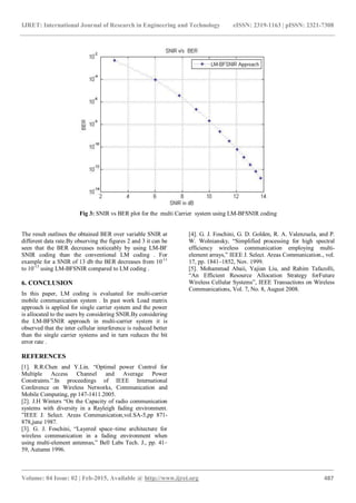 IJRET: International Journal of Research in Engineering and Technology eISSN: 2319-1163 | pISSN: 2321-7308
_______________________________________________________________________________________
Volume: 04 Issue: 02 | Feb-2015, Available @ http://www.ijret.org 487
Fig 3: SNIR vs BER plot for the multi Carrier system using LM-BFSNIR coding
The result outlines the obtained BER over variable SNIR at
different data rate.By observing the figures 2 and 3 it can be
seen that the BER decreases noticeably by using LM-BF
SNIR coding than the conventional LM coding . For
example for a SNIR of 13 db the BER decreases from 10-11
to 10-13
using LM-BFSNIR compared to LM coding .
6. CONCLUSION
In this paper, LM coding is evaluated for multi-carrier
mobile communication system . In past work Load matrix
approach is applied for single carrier system and the power
is allocated to the users by considering SNIR.By considering
the LM-BFSNIR approach in multi-carrier system it is
observed that the inter cellular interference is reduced better
than the single carrier systems and in turn reduces the bit
error rate .
REFERENCES
[1]. R.R.Chen and Y.Lin. “Optimal power Control for
Multiple Access Channel and Average Power
Constraints.”.In proceedings of IEEE International
Conference on Wireless Networks, Communication and
Mobile Computing, pp 147-1411.2005.
[2]. J.H Winters “On the Capacity of radio communication
systems with diversity in a Rayleigh fading environment.
”IEEE J. Select. Areas Communication,vol.SA-5,pp 871-
878,june 1987.
[3]. G. J. Foschini, “Layered space–time architecture for
wireless communication in a fading environment when
using multi-element antennas,” Bell Labs Tech. J., pp. 41–
59, Autumn 1996.
[4]. G. J. Foschini, G. D. Golden, R. A. Valenzuela, and P.
W. Wolniansky, “Simplified processing for high spectral
efficiency wireless communication employing multi-
element arrays,” IEEE J. Select. Areas Communication., vol.
17, pp. 1841–1852, Nov. 1999.
[5]. Mohammad Abaii, Yajian Liu, and Rahim Tafazolli,
“An Efficient Resource Allocation Strategy forFuture
Wireless Cellular Systems”, IEEE Transactions on Wireless
Communications, Vol. 7, No. 8, August 2008.
 