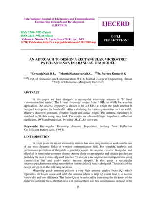 International Journal of Electronics and Communication Engineering Research and Development
(IJECERD), ISSN 2248-9525(Print), ISSN- 2248-9533 (Online) Volume 4, Number 2, April-June (2014)
13
AN APPROACH TO DESIGN A RECTANGULAR MICROSTRIP
PATCH ANTENNA IN S BAND BY TLM MODEL
[1]
DevarajaNaik R L, [2]
MurthiMahadevaNaik.G, [3]
Dr. Naveen Kumar S K
[1][2]
Dept. of Electronics and Communication. M C E, Malnad College of Engineering, Hassan
[3]
Dept. of Electronics, Mangalore University
ABSTRACT
In this paper we have designed a rectangular microstrip antenna in ‘S’ band
transmission line model. The S band frequency ranges from 2 GHz to 4GHz for wireless
application. The desired frequency is chosen to be 2.4 GHz at which the patch antenna is
designed to improve the bandwidth. After calculating the various parameters such as width,
effective dielectric constant, effective length and actual length. The antenna impedance is
matched to 50 ohm using inset feed. The results are obtained (Input Impedance, reflection
coefficient, SWR and bandwidth) by using MATLAB software.
Keywords: Rectangular Microstrip Antenna, Impedance, Feeding Point Reflection
Co-Efficient, Return Loss, VSWR.
I. INTRODUCTION
In recent years the area of microstrip antenna has seen many inventive works and is one
of the most dynamic fields in wireless communication field. For simplify, analysis and
performance prediction of the patch is generally square, rectangular, circular, triangular, and
elliptical or some other common shapes. Among these the rectangular and circular patches are
probably the most extensively used patches. To analyse a rectangular microstrip antenna using
transmission line and cavity model become simpler. In this paper a rectangular
microstrippatchantenna using transmission line model in S band is designed. The details of the
design are given in the following sections.
Microstrip patch antennas possess a very high antenna quality factor (Q) which
represents the losses associated with the antenna where a large Q would lead to a narrow
bandwidth and low efficiency. The factor Q can be reduced by increasing the thickness of the
dielectric substrate but as the thickness will increase there will be a simultaneous increase in the
IJECERD
© PRJ
PUBLICATION
International Journal of Electronics and Communication
Engineering Research and Development
(IJECERD)
ISSN 2248– 9525 (Print)
ISSN 2248 –9533 (Online)
Volume 4, Number 2, April- June (2014), pp. 13-19
© PRJ Publication, http://www.prjpublication.com/IJECERD.asp
 