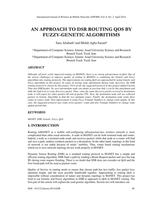 International Journal of Wireless & Mobile Networks (IJWMN) Vol. 6, No. 2, April 2014
DOI : 10.5121/ijwmn.2014.6208 89
AN APPROACH TO DSR ROUTING QOS BY
FUZZY-GENETIC ALGORITHMS
Sara Aliabadi¹ and Mehdi Agha Saram²
¹ Department of Computer Science, Islamic Azad University Science and Research
Branch Yazd, Yazd, Iran
² Department of Computer Science, Islamic Azad University Science and Research
Branch Yazd, Yazd, Iran
ABSTRACT
Although, all prior works improved routing on MANETs, there is no strong advancement on QoS. One of
the newest challenges to improve quality of routing in MANETs is combining the Genetic and Fuzzy
algorithms into routing protocols. The improvements on routing QoS are approached by using Genetic and
Fuzzy algorithms in this project. In cause of storing route information during route discovery, the DSR
routing protocol is chosen by this project. First of all, the suggested protocol in this project added Current
Time into DSR header. So, next intermediate node can obtain its previous link’s cost by this attachment and
adds the Link Cost to route discovery packet. Then, when the route discovery packet received to destination
node, it will expect for other packets till end of packet TTL. Next, the destination node will use collected
packets in Genetic Algorithm to find the two optimum routes. Finally, the destination node sends these
routes to source node. Next improvement is using Fuzzy Triangle Numbers to change route update. In this
case, the suggested protocol uses route error packets’ count and also Triangle Numbers to change route
update period time.
KEYWORDS
MANET, DSR, Genetic, Fuzzy, QoS
1. INTRODUCTION
Routing inMANET as a mobile self-configuring infrastructure-less wireless network is more
complicated than other usual networks. A node in MANET can be both terminal node and router.
Indeed, a node as a terminal node sends and receives packets while that node as a router will find
and save a path, andalso conducts packets to a destination. In the other hand, topology in this kind
of network is not stable because of nodes’ mobility. Thus, router based routing mechanisms
which try to save network topology do not work properly in MANET.
Dynamic Source Routing (DSR) as a standard routing protocol in MANET has a simple and
efficient routing algorithm. DSR finds a path by sending a Route Request packet and save the hop
IPs during route request flooding. There is no doubt that DSR does not consider on QoS and the
first found path will be used as packets route.
Quality of Service in routing needs to ensure that chosen path has less traffic, less packet loss,
optimum length, and the most possible bandwidth together. Approaching to routing QoS is
impossible without consideration of nature and dynamic topology in MANET. This project has
tried to use Genetic and Fuzzy algorithms in DSR to approach to QoS in MANET routing. The
first part of this article will explain the used genetic algorithm. Section two will introduce our
 