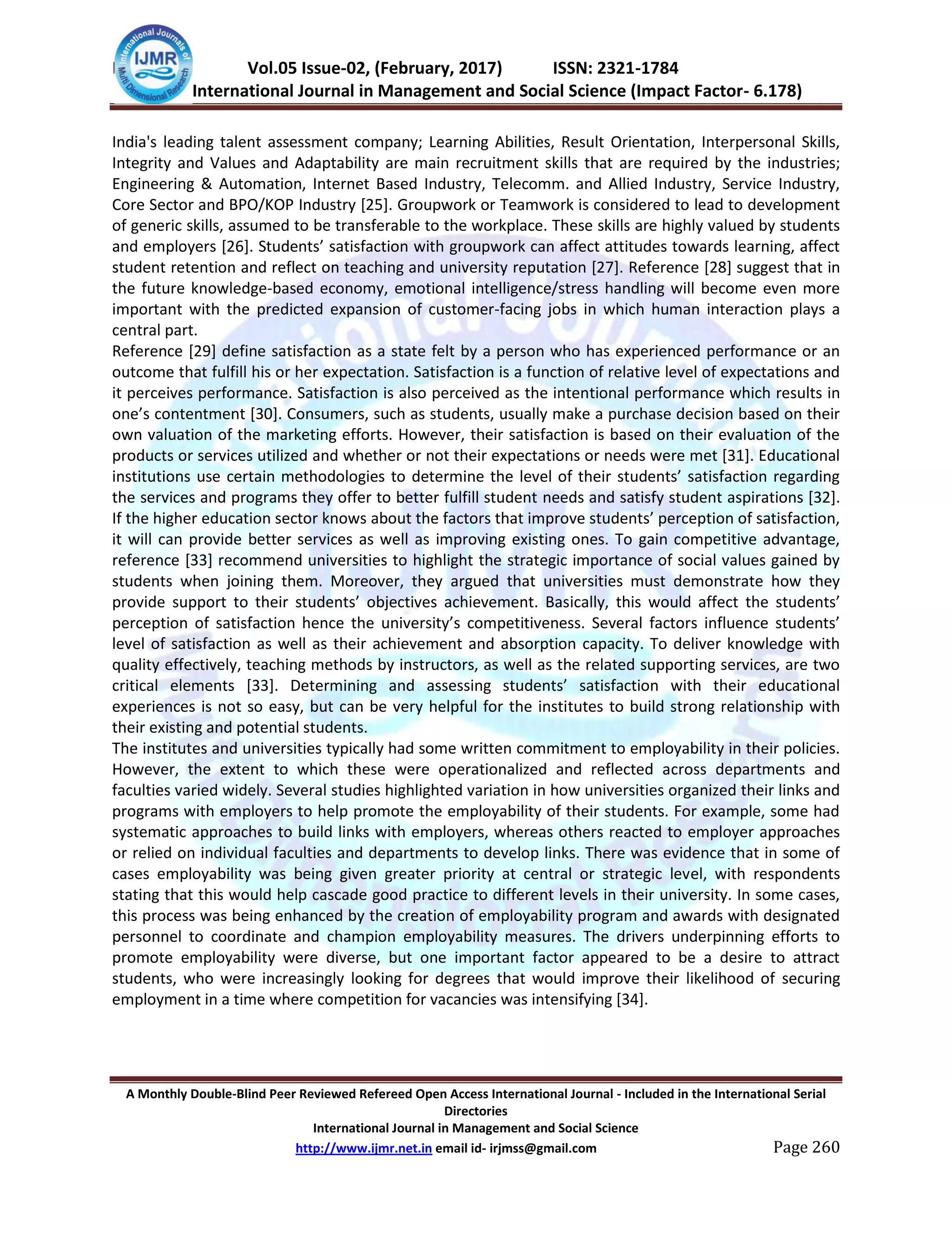 IJMSS Vol.05 Issue-02, (February, 2017) ISSN: 2321-1784
International Journal in Management and Social Science (Impact Factor- 6.178)
A Monthly Double-Blind Peer Reviewed Refereed Open Access International Journal - Included in the International Serial
Directories
International Journal in Management and Social Science
http://www.ijmr.net.in email id- irjmss@gmail.com Page 260
India's leading talent assessment company; Learning Abilities, Result Orientation, Interpersonal Skills,
Integrity and Values and Adaptability are main recruitment skills that are required by the industries;
Engineering & Automation, Internet Based Industry, Telecomm. and Allied Industry, Service Industry,
Core Sector and BPO/KOP Industry [25]. Groupwork or Teamwork is considered to lead to development
of generic skills, assumed to be transferable to the workplace. These skills are highly valued by students
and employers *26+. Students’ satisfaction with groupwork can affect attitudes towards learning, affect
student retention and reflect on teaching and university reputation [27]. Reference [28] suggest that in
the future knowledge-based economy, emotional intelligence/stress handling will become even more
important with the predicted expansion of customer-facing jobs in which human interaction plays a
central part.
Reference [29] define satisfaction as a state felt by a person who has experienced performance or an
outcome that fulfill his or her expectation. Satisfaction is a function of relative level of expectations and
it perceives performance. Satisfaction is also perceived as the intentional performance which results in
one’s contentment *30+. Consumers, such as students, usually make a purchase decision based on their
own valuation of the marketing efforts. However, their satisfaction is based on their evaluation of the
products or services utilized and whether or not their expectations or needs were met [31]. Educational
institutions use certain methodologies to determine the level of their students’ satisfaction regarding
the services and programs they offer to better fulfill student needs and satisfy student aspirations [32].
If the higher education sector knows about the factors that improve students’ perception of satisfaction,
it will can provide better services as well as improving existing ones. To gain competitive advantage,
reference [33] recommend universities to highlight the strategic importance of social values gained by
students when joining them. Moreover, they argued that universities must demonstrate how they
provide support to their students’ objectives achievement. Basically, this would affect the students’
perception of satisfaction hence the university’s competitiveness. Several factors influence students’
level of satisfaction as well as their achievement and absorption capacity. To deliver knowledge with
quality effectively, teaching methods by instructors, as well as the related supporting services, are two
critical elements *33+. Determining and assessing students’ satisfaction with their educational
experiences is not so easy, but can be very helpful for the institutes to build strong relationship with
their existing and potential students.
The institutes and universities typically had some written commitment to employability in their policies.
However, the extent to which these were operationalized and reflected across departments and
faculties varied widely. Several studies highlighted variation in how universities organized their links and
programs with employers to help promote the employability of their students. For example, some had
systematic approaches to build links with employers, whereas others reacted to employer approaches
or relied on individual faculties and departments to develop links. There was evidence that in some of
cases employability was being given greater priority at central or strategic level, with respondents
stating that this would help cascade good practice to different levels in their university. In some cases,
this process was being enhanced by the creation of employability program and awards with designated
personnel to coordinate and champion employability measures. The drivers underpinning efforts to
promote employability were diverse, but one important factor appeared to be a desire to attract
students, who were increasingly looking for degrees that would improve their likelihood of securing
employment in a time where competition for vacancies was intensifying [34].
 