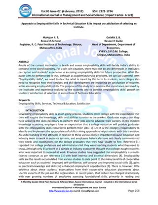 IJMSS Vol.05 Issue-02, (February, 2017) ISSN: 2321-1784
International Journal in Management and Social Science (Impact Factor- 6.178)
A Monthly Double-Blind Peer Reviewed Refereed Open Access International Journal - Included in the International Serial
Directories
International Journal in Management and Social Science
http://www.ijmr.net.in email id- irjmss@gmail.com Page 258
Approach to Employability Skills in Technical Education & its impact on satisfaction of selecting an
Institute.
Mahajan P. T. Golahit S. B.
Research Scholar
Registrar, R. C. Patel Institute of Technology, Shirpur,
Maharashtra, India
Research Guide
Head of Department, Department of
Economics,
KVPS’s, S.P.D.M. College,
Shirpur, Maharashtra, India
ABSRACT
Ample of the current motivation to teach and assess employability skills will decide India’s ability to
compete in the world economy. For a win-win situation, there must not be any differences in Institute’s
perception and students’ experience in accessing employability skills for future prospective. What this
paper aims to demonstrate is that, although as academics/service providers, we can use a general term
“Employability skills”, we need to describe what is meant by this term to students, and colleges also
need to recognize how their services and skill development are impacting on satisfaction of students
while accessing employability skills. The purpose of this study is to examine the importance perceived by
the institutes and experience realized by the students and to connect employability skills’ growth on
students’ satisfaction of selection of an institute of Technical Education.
Keywords
Employability Skills, Services, Technical Education, Satisfaction
I. INTRODUCTION
Developing employability skills is an on-going process. Students enter college with the expectation that
they will acquire the knowledge, skills and abilities to enter in the market. Graduates expect that they
have acquired the skills necessary to perform their jobs and to advance their careers. In the modern
knowledge economy, employers have an expectation that a college education will provide graduates
with the employability skills required to perform their jobs *1+. *2+. It is the college’s responsibility to
identify and implement the appropriate soft skills training approach to help students with this transition.
An understanding of the attitudes in relation to these various skills is important because education and
industry seem to work in separate systems, and employers historically have not clearly communicated
their needs and expectations for the college graduates that they have sought to hire. Reference [1]
reported that college professors and administrators felt they were teaching students what they need to
know, although only 35 present of a sample of industry executives thought that colleges taught students
what was important to succeed at work. Previous studies have suggested that employability is a multi-
faceted construct as per reference [3] with both internal and external dimensions [4]. Employability
skills are the results accumulated from various studies to date point to the many benefits of cooperative
education such as students’ improved self-confidence, self-concept and improved social skills [5], gains
in practical knowledge and skills [6], enhanced employment opportunities [7]. There is, however, little
evidence about these students’ expectations from their cooperative education placements about
specific aspects of the job and the organization. In recent years, that picture has changed dramatically
with ever growing numbers of employers assessing foundational skills, primarily in reading and
 