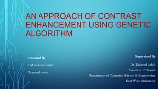 AN APPROACH OF CONTRAST
ENHANCEMENT USING GENETIC
ALGORITHM
Supervised By
Dr. Taskeed Jabid
Assistant Professor
Department of Computer Science & Engineering
East West University
Presented By
S.M.Sadman Sadid
Nayeem Hasan
 