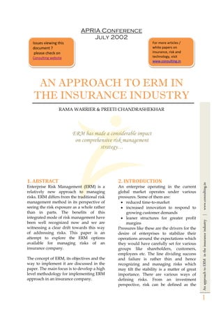 AnapproachtoERMintheinsuranceindustry|www.conzulting.in
1
APRIA Conference
July 2002
AN APPROACH TO ERM IN
THE INSURANCE INDUSTRY
RAMA WARRIER & PREETI CHANDRASHEKHAR
ERM has made a considerable impact
on comprehensive risk management
strategy…
1. ABSTRACT
Enterprise Risk Management (ERM) is a
relatively new approach to managing
risks. ERM differs from the traditional risk
management method in its perspective of
seeing the risk exposure as a whole rather
than in parts. The benefits of this
integrated mode of risk management have
been well recognized now and we are
witnessing a clear drift towards this way
of addressing risks. This paper is an
attempt to explore the ERM options
available for managing risks of an
insurance company.
The concept of ERM, its objectives and the
way to implement it are discussed in the
paper. The main focus is to develop a high
level methodology for implementing ERM
approach in an insurance company.
2. INTRODUCTION
An enterprise operating in the current
global market operates under various
pressures. Some of them are:
 reduced time-to-market
 increased innovation to respond to
growing customer demands
 leaner structures for greater profit
margins
Pressures like these are the drivers for the
desire of enterprises to stabilize their
operations around the expectations which
they would have carefully set for various
groups like shareholders, customers,
employees etc. The line dividing success
and failure is rather thin and hence
recognizing and managing risks which
may tilt the stability is a matter of great
importance. There are various ways of
defining risks. From an investment
perspective, risk can be defined as the
Issues viewing this
document ?
please check on
Conzulting website
For more articles /
white papers on
insurance, risk and
technology, visit
www.conzulting.in
 