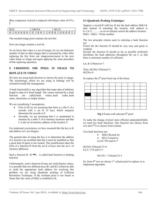 IJRET: International Journal of Research in Engineering and Technology eISSN: 2319-1163 | pISSN: 2321-7308
__________________________________________________________________________________________
Volume: 03 Issue: 04 | Apr-2014, Available @ http://www.ijret.org 166
Blue component of pixel is replaced with binary value of 67i.e
C
RED GREEN BLUE
0 1 0 0 0 0 0 1 0 1 0 0 1 1 0 0 0 1 0 0 0 0 1 1
The resulted image pixel contains the text bits
Now one image contains a text bit.
As we know that video is a set of images, So we can hidemore
number of data in other images that is consisted by video.After
replacing the bits from one imageweincrement to the next
video frame or image and again applying the same procedure
of bits replacing operation.
5. CHOOSING THE PIXEL IN IMAGE TO
REPLACE IN VIDEO
We here are using hash function to choose the pixel in image.
The terminology which we are using in hashing will be
oriented towards file management.
A hash function[4] is any algorithm that maps data of arbitrary
length to data of a fixed length. The values returned by a hash
function are called hash values, hash codes, hash
sums, checksums or simply hashes.
We are considering 2 assumptions:
 First of all we are assuming that there is a file F of n
records with a set K of keys which uniquely
determine the records in F.
 Secondly, we are assuming that F is maintained in
memory by a table T of m memory locations and that
L is the set of memory address of the location T.
For notational convenience we have assumed that the key in K
and address in L are integers.
The general idea of using the key is to determine the address
of a record is an excellent idea but it must be modified so that
a great deal of space is not wasted. This modification takes the
form of a function H from the set K of keys into the set L of
memory addresses.
Such a function H : K L is called hash function or hashing
function.
Unfortunately, such a function H may not yield distinct values,
it is possible that two different keys K1 and K2 willnot be able
to yield the appropriate hash address for resolving this
problem we are using Quadratic probing of Collision
Resolution Technique. If the resultant pixel is not found in
frame then the value of H(K) is modified to K.
5.1 Quadratic Probing Technique:
Suppose a record R with key K has the hash address H(K)=h.
then instead of searching the location with address h,
h+1,h+2……… so on we linearly search the address location.
H(K) = H(K) + Prime number.
The two principle criteria used in selecting a hash function
are:
Firstof all, the function H should be very easy and quick to
compute.
Second, the function H should as far as possible uniformly
distributes the hash addresses throughout the sat L so that
there is minimum number of collisions.
Let, K=256and m=7
Then, H(256)=256(mod 7)
H(256)=4
So replace the 4th
pixel from top of the frame.
Fig 1 Frame with selected 4th
pixel
To make the change of pixel more efficient andunidentifiable
we used two hash functions. One function isto choose from
row and 2nd
is to choose from column.
Two hash functions are:
 H(K)=K(mod m)
 H(L)=L(mod n)
Let K=256 and m=7
H(256)=256(mod 7)=4
Let L=118 and n=3
H(118) = 118(mod 3)=1
So, from 4th
row we choose 1st
column pixel to replace or to
Implement algorithm.
 