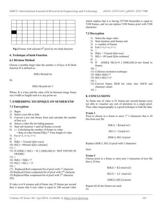 IJRET: International Journal of Research in Engineering and Technology eISSN: 2319-1163 | pISSN: 2321-7308
__________________________________________________________________________________________
Volume: 03 Issue: 04 | Apr-2014, Available @ http://www.ijret.org 167
Fig 2 Frame with selected 4th
pixel by two hash function
6. Technique of hash Function
6.1 Division Method
Choose a number larger than the number n of keys in K.Hash
function H is defined as :
H(K)=K(mod m)
Or
H(K)=K(mod m)+1
Where, K is a key and the value of K lie between image frame
size (width or length) and m is any prime no.
7. EMBEDDING TECHNIQUE ON SENDER END
7.1 Encryption:
1) Begin
2) Select a text file to hide
3) Convert a text into binary form and calculate the number
of bits in it
4) Select a video file for hiding purpose
5) Start sub iteration 1 until all frames covered
6) s = Calculating the number of frames in video
= Rate of video frame(25fps) * Time length of video
7) For (i=1; i<=s; i++)
8) {
9) H(K) = 71(mod i)[for rows]
10) H(L) = 89(mod i)[for columns]
11) }
12) If ((H(K) || H(L) = 0) || (H(K),H(L))= NOT FOUND IN
FRAME)
13) {
14) H(K) = H(K) +7
15) H(L) = H(L) + 13
16) }
17) Replaced Red component bit of pixel with 1st
character
18) Replaced Green component bit of pixel with 2nd
character
19) Replaced Blue component bit of pixel with 3rd
character.
20)}
If video is of 4 minutes and of frame rate 25 frames per second
then it means that 4 min video is equal to 240 second video
which implies that it is having 25*240 framesthat is equal to
5100 frames, and we can replace 5100 frames pixel with 5100
characters
7.2 Decryption
1) Select the stego video
2) Start iteration until frames end
3) s= number of frames
4) For( i=1;i<=s; i++)
5) {
6) H(K) = 71(mod i)[for row]
7) H(L) = 89 (mod i)[for columns]
8) }
9) If ((H(K)|| H(L))=0 || (H(K),H(L))=not found in
frame)
10) {
11) Collision resolution technique
12) H(K)=H(K)+7
13) H(L)=H(L)+13
14) }
15) Convert binary RGB bit value into ASCII and
character values
16) }
8. CONCLUSIONS
As frame rate of video is 25 frames per second human eyeis
not able to visualize any sort of alteration in a single pixel.
Thus video steganography is a good technique to hide the data.
Frame 1
Pixel to choose in a frame to store 1st
3 characters that is 24
bits from text file
H(K1) = K(mod m1)
H(L1) = L(mod n1)
(H(K1), H(L1)) pixel
Replace (H(K1), H(L1)) pixel with 3 characters
Next
Frame 2
Choose pixel in a frame to store next 3 characters of text file
that is 24 bits
H(K2) = K2 (mod m2)
H(L2) = L2 (mod n2)
(H(K2), H(L2)) pixels
Repeat till all the frames are used
As
 