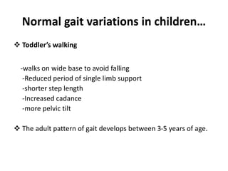 Normal gait variations in children…
 Toddler’s walking
-walks on wide base to avoid falling
-Reduced period of single limb support
-shorter step length
-Increased cadance
-more pelvic tilt
 The adult pattern of gait develops between 3-5 years of age.
 