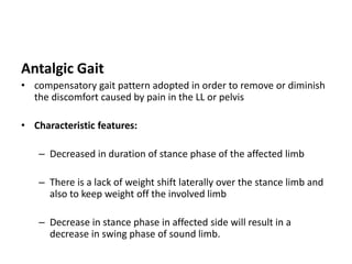 Antalgic Gait
• compensatory gait pattern adopted in order to remove or diminish
the discomfort caused by pain in the LL or pelvis
• Characteristic features:
– Decreased in duration of stance phase of the affected limb
– There is a lack of weight shift laterally over the stance limb and
also to keep weight off the involved limb
– Decrease in stance phase in affected side will result in a
decrease in swing phase of sound limb.
 