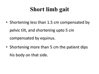 Short limb gait
• Shortening less than 1.5 cm compensated by
pelvic tilt, and shortening upto 5 cm
compensated by equinus.
• Shortening more than 5 cm the patient dips
his body on that side.
 