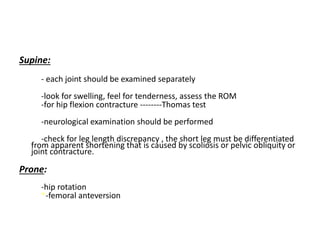 Supine:
- each joint should be examined separately
-look for swelling, feel for tenderness, assess the ROM
-for hip flexion contracture --------Thomas test
-neurological examination should be performed
-check for leg length discrepancy , the short leg must be differentiated
from apparent shortening that is caused by scoliosis or pelvic obliquity or
joint contracture.
Prone:
-hip rotation
*-femoral anteversion
 