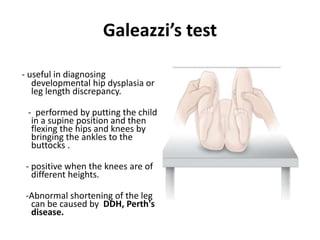 Galeazzi’s test
- useful in diagnosing
developmental hip dysplasia or
leg length discrepancy.
- performed by putting the child
in a supine position and then
flexing the hips and knees by
bringing the ankles to the
buttocks .
- positive when the knees are of
different heights.
-Abnormal shortening of the leg
can be caused by DDH, Perth's
disease.
 