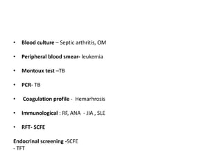 • Blood culture – Septic arthritis, OM
• Peripheral blood smear- leukemia
• Montoux test –TB
• PCR- TB
• Coagulation profile - Hemarhrosis
• Immunological : RF, ANA - JIA , SLE
• RFT- SCFE
Endocrinal screening -SCFE
- TFT
 