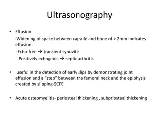 Ultrasonography
• Effusion
-Widening of space between capsule and bone of > 2mm indicates
effusion.
-Echo-free  transient synovitis
-Positively echogenic  septic arthritis
• useful in the detection of early slips by demonstrating joint
effusion and a “step” between the femoral neck and the epiphysis
created by slipping-SCFE
• Acute osteomyelitis- periosteal thickening , subpriosteal thickening
 